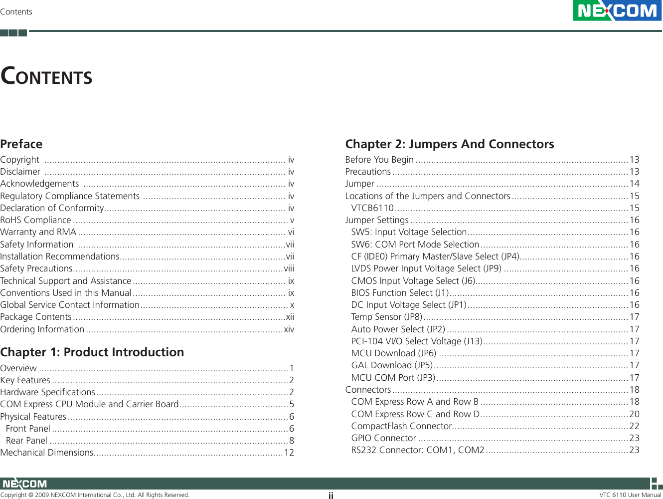 Copyright © 2009 NEXCOM International Co., Ltd. All Rights Reserved. ii VTC 6110 User ManualContentsCo n t e n t sPrefaceCopyright  ............................................................................................. ivDisclaimer  ............................................................................................. ivAcknowledgements  .............................................................................. ivRegulatory Compliance Statements  ....................................................... ivDeclaration of Conformity ...................................................................... ivRoHS Compliance ................................................................................... vWarranty and RMA ................................................................................ viSafety Information  ................................................................................viiInstallation Recommendations ................................................................viiSafety Precautions .................................................................................viiiTechnical Support and Assistance ........................................................... ixConventions Used in this Manual ........................................................... ixGlobal Service Contact Information ......................................................... xPackage Contents ..................................................................................xiiOrdering Information ............................................................................xivChapter 1: Product IntroductionOverview ................................................................................................1Key Features ...........................................................................................2Hardware Specifications ..........................................................................2COM Express CPU Module and Carrier Board ..........................................5Physical Features .....................................................................................6Front Panel ...........................................................................................6Rear Panel ............................................................................................8Mechanical Dimensions .........................................................................12Chapter 2: Jumpers And ConnectorsBefore You Begin ..................................................................................13Precautions ...........................................................................................13Jumper .................................................................................................14Locations of the Jumpers and Connectors .............................................15VTCB6110 ..........................................................................................15Jumper Settings ....................................................................................16SW5: Input Voltage Selection ..............................................................16SW6: COM Port Mode Selection .........................................................16CF (IDE0) Primary Master/Slave Select (JP4)..........................................16LVDS Power Input Voltage Select (JP9) ................................................16CMOS Input Voltage Select (J6)...........................................................16BIOS Function Select (J1) .....................................................................16DC Input Voltage Select (JP1) ..............................................................16Temp Sensor (JP8) ...............................................................................17Auto Power Select (JP2) ......................................................................17PCI-104 VI/O Select Voltage (J13) ........................................................17MCU Download (JP6) .........................................................................17GAL Download (JP5) ...........................................................................17MCU COM Port (JP3) ..........................................................................17Connectors ...........................................................................................18COM Express Row A and Row B .........................................................18COM Express Row C and Row D .........................................................20CompactFlash Connector....................................................................22GPIO Connector .................................................................................23RS232 Connector: COM1, COM2 .......................................................23