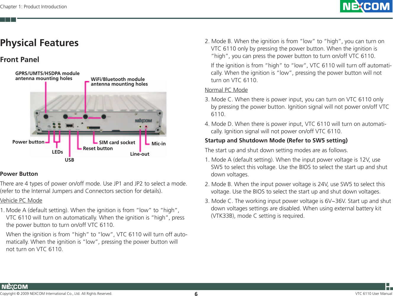 Copyright © 2009 NEXCOM International Co., Ltd. All Rights Reserved. 6VTC 6110 User ManualChapter 1: Product Introduction2. Mode B. When the ignition is from “low” to “high”, you can turn on VTC 6110 only by pressing the power button. When the ignition is “high”, you can press the power button to turn on/off VTC 6110.  If the ignition is from “high” to “low”, VTC 6110 will turn off automati-cally. When the ignition is “low”, pressing the power button will not turn on VTC 6110.Normal PC Mode3. Mode C. When there is power input, you can turn on VTC 6110 only by pressing the power button. Ignition signal will not power on/off VTC 6110.4. Mode D. When there is power input, VTC 6110 will turn on automati-cally. Ignition signal will not power on/off VTC 6110.Startup and Shutdown Mode (Refer to SW5 setting)The start up and shut down setting modes are as follows. 1. Mode A (default setting). When the input power voltage is 12V, use SW5 to select this voltage. Use the BIOS to select the start up and shut down voltages. 2. Mode B. When the input power voltage is 24V, use SW5 to select this voltage. Use the BIOS to select the start up and shut down voltages. 3. Mode C. The working input power voltage is 6V~36V. Start up and shut down voltages settings are disabled. When using external battery kit (VTK33B), mode C setting is required.Power ButtonThere are 4 types of power on/off mode. Use JP1 and JP2 to select a mode. (refer to the Internal Jumpers and Connectors section for details).Vehicle PC Mode1. Mode A (default setting). When the ignition is from “low” to “high”, VTC 6110 will turn on automatically. When the ignition is “high”, press the power button to turn on/off VTC 6110.  When the ignition is from “high” to “low”, VTC 6110 will turn off auto-matically. When the ignition is “low”, pressing the power button will not turn on VTC 6110.Physical FeaturesFront PanelGPRS/UMTS/HSDPA module antenna mounting holes WiFi/Bluetooth module antenna mounting holesPower buttonLEDsUSBReset buttonSIM card socketLine-outMic-in