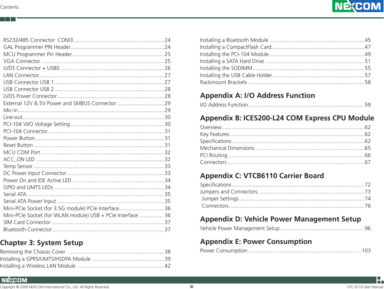 Copyright © 2009 NEXCOM International Co., Ltd. All Rights Reserved. iiiContentsVTC 6110 User Manual RS232/485 Connector: COM3 ............................................................24GAL Programmer PIN Header ..............................................................24MCU Programmer Pin Header .............................................................25VGA Connector ..................................................................................25LVDS Connector + USB0 .....................................................................26LAN Connector ...................................................................................27USB Connector USB 1 .........................................................................27USB Connector USB 2 .........................................................................28LVDS Power Connector .......................................................................28External 12V &amp; 5V Power and SMBUS Connector ...............................29Mic-in .................................................................................................29Line-out ..............................................................................................30PCI-104 VI/O Voltage Setting ..............................................................30PCI-104 Connector .............................................................................31Power Button .....................................................................................31Reset Button .......................................................................................31MCU COM Port ..................................................................................32ACC_ON LED .....................................................................................32Temp Sensor .......................................................................................33DC Power Input Connector .................................................................33Power On and IDE Active LED .............................................................34GPIO and UMTS LEDs .........................................................................34Serial ATA ...........................................................................................35Serial ATA Power Input .......................................................................35Mini-PCIe Socket (for 3.5G module) PCIe Interface..............................36Mini-PCIe Socket (for WLAN module) USB + PCIe Interface .................36SIM Card Connector ...........................................................................37Bluetooth Connector ..........................................................................37Chapter 3: System SetupRemoving the Chassis Cover  ................................................................38Installing a GPRS/UMTS/HSDPA Module ................................................39Installing a Wireless LAN Module ..........................................................42Installing a Bluetooth Module ...............................................................45Installing a CompactFlash Card .............................................................47Installing the PCI-104 Module ...............................................................49Installing a SATA Hard Drive ..................................................................51Installing the SODIMM ..........................................................................55Installing the USB Cable Holder .............................................................57Rackmount Brackets .............................................................................58Appendix A: I/O Address FunctionI/O Address Function .............................................................................59Appendix B: ICES200-L24 COM Express CPU ModuleOverview ..............................................................................................62Key Features .........................................................................................62Specifications ........................................................................................62Mechanical Dimensions .........................................................................65PCI Routing ...........................................................................................66Connectors ...........................................................................................67Appendix C: VTCB6110 Carrier BoardSpecifications ........................................................................................72Jumpers and Connectors .......................................................................73Jumper Settings ...................................................................................74Connectors ..........................................................................................76Appendix D: Vehicle Power Management SetupVehicle Power Management Setup ........................................................96Appendix E: Power ConsumptionPower Consumption ...........................................................................103