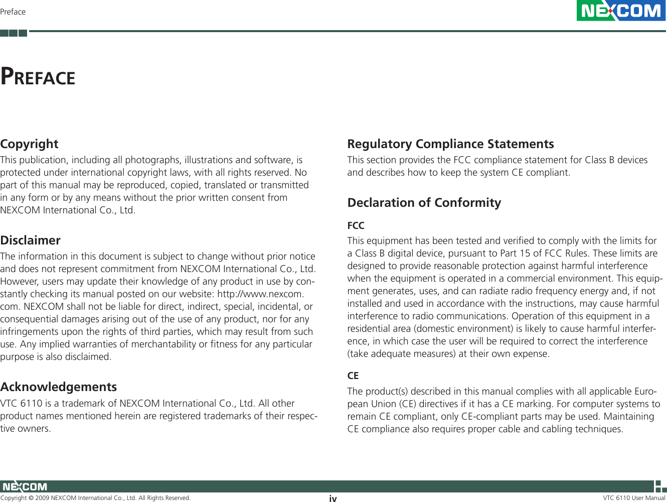 Copyright © 2009 NEXCOM International Co., Ltd. All Rights Reserved. iv VTC 6110 User ManualPrefacePr e f a c eRegulatory Compliance Statements This section provides the FCC compliance statement for Class B devices and describes how to keep the system CE compliant. Declaration of ConformityFCC This equipment has been tested and verified to comply with the limits for a Class B digital device, pursuant to Part 15 of FCC Rules. These limits are designed to provide reasonable protection against harmful interference when the equipment is operated in a commercial environment. This equip-ment generates, uses, and can radiate radio frequency energy and, if not installed and used in accordance with the instructions, may cause harmful interference to radio communications. Operation of this equipment in a residential area (domestic environment) is likely to cause harmful interfer-ence, in which case the user will be required to correct the interference (take adequate measures) at their own expense. CE The product(s) described in this manual complies with all applicable Euro-pean Union (CE) directives if it has a CE marking. For computer systems to remain CE compliant, only CE-compliant parts may be used. Maintaining CE compliance also requires proper cable and cabling techniques.Copyright This publication, including all photographs, illustrations and software, is protected under international copyright laws, with all rights reserved. No part of this manual may be reproduced, copied, translated or transmitted in any form or by any means without the prior written consent from  NEXCOM International Co., Ltd. Disclaimer The information in this document is subject to change without prior notice and does not represent commitment from NEXCOM International Co., Ltd. However, users may update their knowledge of any product in use by con-stantly checking its manual posted on our website: http://www.nexcom.com. NEXCOM shall not be liable for direct, indirect, special, incidental, or consequential damages arising out of the use of any product, nor for any infringements upon the rights of third parties, which may result from such use. Any implied warranties of merchantability or fitness for any particular purpose is also disclaimed. Acknowledgements VTC 6110 is a trademark of NEXCOM International Co., Ltd. All other product names mentioned herein are registered trademarks of their respec-tive owners. 