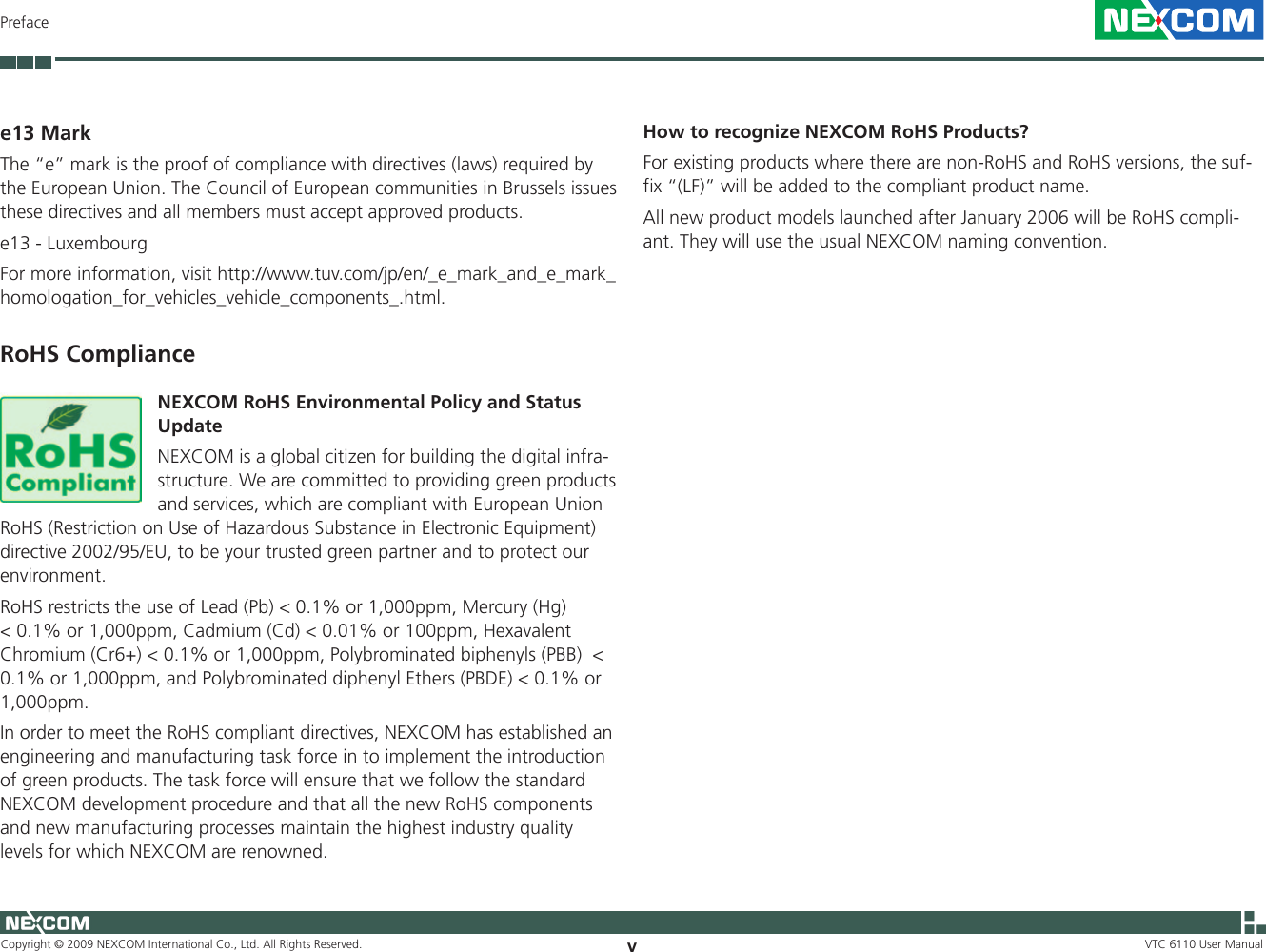 Copyright © 2009 NEXCOM International Co., Ltd. All Rights Reserved. vVTC 6110 User ManualPrefacee13 MarkThe “e” mark is the proof of compliance with directives (laws) required by the European Union. The Council of European communities in Brussels issues these directives and all members must accept approved products.e13 - LuxembourgFor more information, visit http://www.tuv.com/jp/en/_e_mark_and_e_mark_homologation_for_vehicles_vehicle_components_.html.RoHS ComplianceNEXCOM RoHS Environmental Policy and Status UpdateNEXCOM is a global citizen for building the digital infra-structure. We are committed to providing green products and services, which are compliant with European Union RoHS (Restriction on Use of Hazardous Substance in Electronic Equipment) directive 2002/95/EU, to be your trusted green partner and to protect our environment. RoHS restricts the use of Lead (Pb) &lt; 0.1% or 1,000ppm, Mercury (Hg) &lt; 0.1% or 1,000ppm, Cadmium (Cd) &lt; 0.01% or 100ppm, Hexavalent Chromium (Cr6+) &lt; 0.1% or 1,000ppm, Polybrominated biphenyls (PBB)  &lt; 0.1% or 1,000ppm, and Polybrominated diphenyl Ethers (PBDE) &lt; 0.1% or 1,000ppm.In order to meet the RoHS compliant directives, NEXCOM has established an engineering and manufacturing task force in to implement the introduction of green products. The task force will ensure that we follow the standard NEXCOM development procedure and that all the new RoHS components and new manufacturing processes maintain the highest industry quality levels for which NEXCOM are renowned.How to recognize NEXCOM RoHS Products?For existing products where there are non-RoHS and RoHS versions, the suf-fix “(LF)” will be added to the compliant product name.All new product models launched after January 2006 will be RoHS compli-ant. They will use the usual NEXCOM naming convention. 