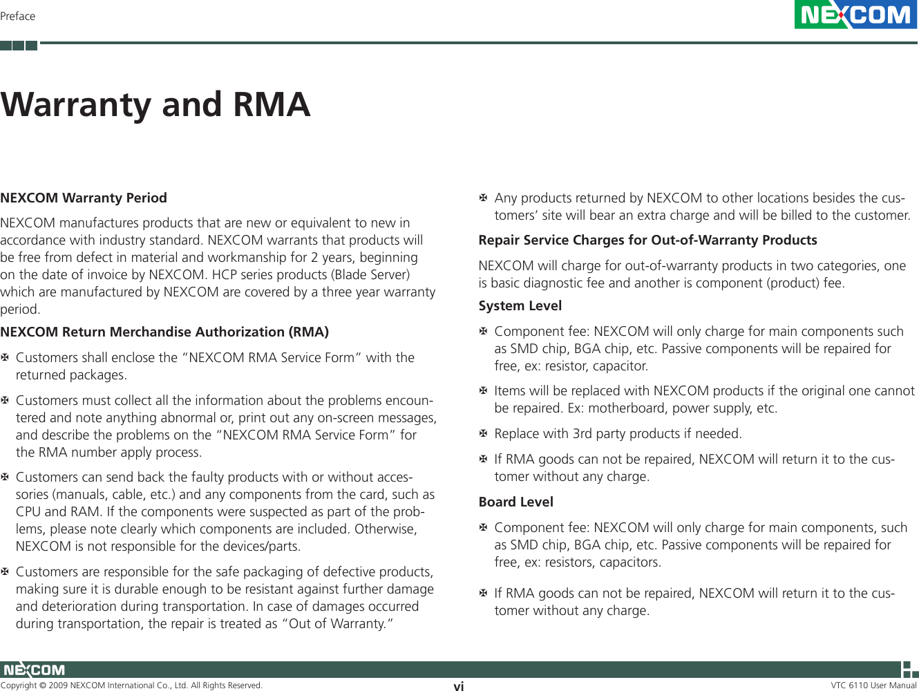 Copyright © 2009 NEXCOM International Co., Ltd. All Rights Reserved. vi VTC 6110 User ManualPrefaceWarranty and RMANEXCOM Warranty PeriodNEXCOM manufactures products that are new or equivalent to new in accordance with industry standard. NEXCOM warrants that products will be free from defect in material and workmanship for 2 years, beginning on the date of invoice by NEXCOM. HCP series products (Blade Server) which are manufactured by NEXCOM are covered by a three year warranty period.NEXCOM Return Merchandise Authorization (RMA)Customers shall enclose the “NEXCOM RMA Service Form” with the  ?returned packages.Customers must collect all the information about the problems encoun- ?tered and note anything abnormal or, print out any on-screen messages, and describe the problems on the “NEXCOM RMA Service Form” for the RMA number apply process.Customers can send back the faulty products with or without acces- ?sories (manuals, cable, etc.) and any components from the card, such as CPU and RAM. If the components were suspected as part of the prob-lems, please note clearly which components are included. Otherwise, NEXCOM is not responsible for the devices/parts.Customers are responsible for the safe packaging of defective products,  ?making sure it is durable enough to be resistant against further damage and deterioration during transportation. In case of damages occurred during transportation, the repair is treated as “Out of Warranty.”Any products returned by NEXCOM to other locations besides the cus- ?tomers’ site will bear an extra charge and will be billed to the customer.Repair Service Charges for Out-of-Warranty ProductsNEXCOM will charge for out-of-warranty products in two categories, one is basic diagnostic fee and another is component (product) fee.System LevelComponent fee: NEXCOM will only charge for main components such  ?as SMD chip, BGA chip, etc. Passive components will be repaired for free, ex: resistor, capacitor.Items will be replaced with NEXCOM products if the original one cannot  ?be repaired. Ex: motherboard, power supply, etc.Replace with 3rd party products if needed. ?If RMA goods can not be repaired, NEXCOM will return it to the cus- ?tomer without any charge.Board LevelComponent fee: NEXCOM will only charge for main components, such  ?as SMD chip, BGA chip, etc. Passive components will be repaired for free, ex: resistors, capacitors. If RMA goods can not be repaired, NEXCOM will return it to the cus- ?tomer without any charge.