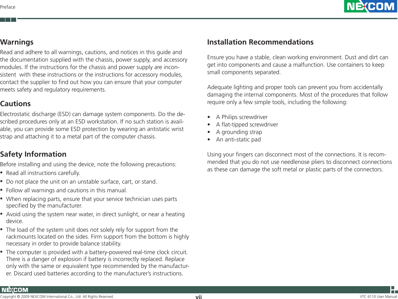 Copyright © 2009 NEXCOM International Co., Ltd. All Rights Reserved. vii VTC 6110 User ManualPrefaceWarnings Read and adhere to all warnings, cautions, and notices in this guide and the documentation supplied with the chassis, power supply, and accessory modules. If the instructions for the chassis and power supply are incon-sistent  with these instructions or the instructions for accessory modules, contact the supplier to find out how you can ensure that your computer meets safety and regulatory requirements.CautionsElectrostatic discharge (ESD) can damage system components. Do the de-scribed procedures only at an ESD workstation. If no such station is avail-able, you can provide some ESD protection by wearing an antistatic wrist strap and attaching it to a metal part of the computer chassis.Safety Information Before installing and using the device, note the following precautions: Read all instructions carefully.  ▪Do not place the unit on an unstable surface, cart, or stand.  ▪Follow all warnings and cautions in this manual.  ▪When replacing parts, ensure that your service technician uses parts  ▪specified by the manufacturer. Avoid using the system near water, in direct sunlight, or near a heating  ▪device.The load of the system unit does not solely rely for support from the  ▪rackmounts located on the sides. Firm support from the bottom is highly necessary in order to provide balance stability.The computer is provided with a battery-powered real-time clock circuit.  ▪There is a danger of explosion if battery is incorrectly replaced. Replace only with the same or equivalent type recommended by the manufactur-er. Discard used batteries according to the manufacturer’s instructions. Installation Recommendations Ensure you have a stable, clean working environment. Dust and dirt can get into components and cause a malfunction. Use containers to keep small components separated.Adequate lighting and proper tools can prevent you from accidentally damaging the internal components. Most of the procedures that follow require only a few simple tools, including the following:A Philips screwdriver•A flat-tipped screwdriver•A grounding strap•An anti-static pad•Using your fingers can disconnect most of the connections. It is recom-mended that you do not use needlenose pliers to disconnect connections as these can damage the soft metal or plastic parts of the connectors.