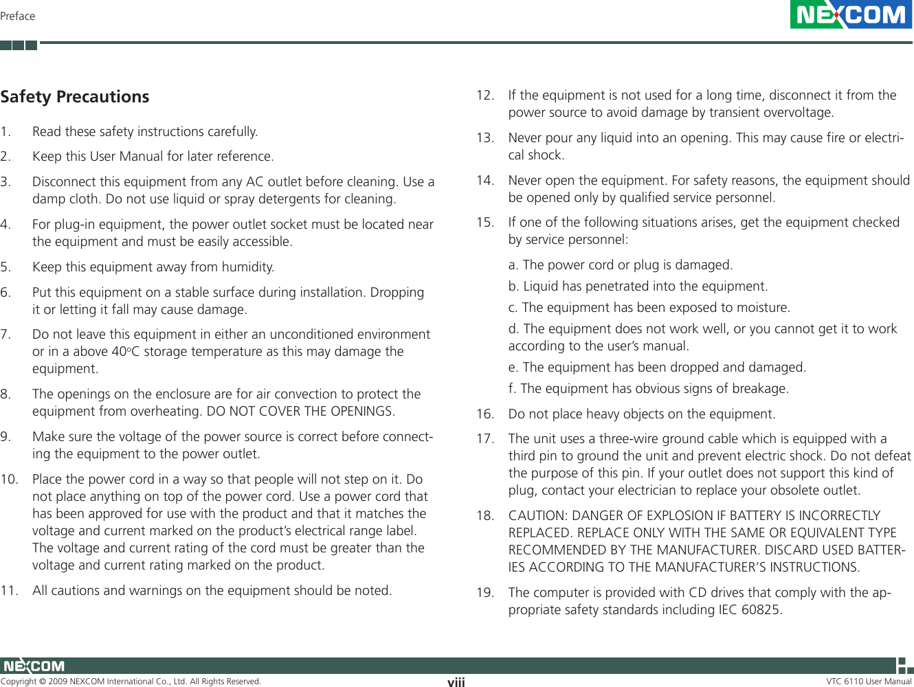 Copyright © 2009 NEXCOM International Co., Ltd. All Rights Reserved. viii VTC 6110 User ManualPrefaceSafety Precautions1.  Read these safety instructions carefully.2.   Keep this User Manual for later reference.3.   Disconnect this equipment from any AC outlet before cleaning. Use a damp cloth. Do not use liquid or spray detergents for cleaning.4.   For plug-in equipment, the power outlet socket must be located near the equipment and must be easily accessible.5.   Keep this equipment away from humidity.6.   Put this equipment on a stable surface during installation. Dropping it or letting it fall may cause damage.7.  Do not leave this equipment in either an unconditioned environment or in a above 40oC storage temperature as this may damage the equipment.8.   The openings on the enclosure are for air convection to protect the equipment from overheating. DO NOT COVER THE OPENINGS.9.   Make sure the voltage of the power source is correct before connect-ing the equipment to the power outlet.10.   Place the power cord in a way so that people will not step on it. Do not place anything on top of the power cord. Use a power cord that has been approved for use with the product and that it matches the voltage and current marked on the product’s electrical range label. The voltage and current rating of the cord must be greater than the voltage and current rating marked on the product.11.   All cautions and warnings on the equipment should be noted.12.   If the equipment is not used for a long time, disconnect it from the power source to avoid damage by transient overvoltage.13.   Never pour any liquid into an opening. This may cause fire or electri-cal shock.14.   Never open the equipment. For safety reasons, the equipment should be opened only by qualified service personnel.15.   If one of the following situations arises, get the equipment checked by service personnel:  a. The power cord or plug is damaged.  b. Liquid has penetrated into the equipment.  c. The equipment has been exposed to moisture.  d. The equipment does not work well, or you cannot get it to work according to the user’s manual.  e. The equipment has been dropped and damaged.  f. The equipment has obvious signs of breakage.16.  Do not place heavy objects on the equipment.17.  The unit uses a three-wire ground cable which is equipped with a third pin to ground the unit and prevent electric shock. Do not defeat the purpose of this pin. If your outlet does not support this kind of plug, contact your electrician to replace your obsolete outlet.18.   CAUTION: DANGER OF EXPLOSION IF BATTERY IS INCORRECTLY REPLACED. REPLACE ONLY WITH THE SAME OR EQUIVALENT TYPE RECOMMENDED BY THE MANUFACTURER. DISCARD USED BATTER-IES ACCORDING TO THE MANUFACTURER’S INSTRUCTIONS.19.  The computer is provided with CD drives that comply with the ap-propriate safety standards including IEC 60825.