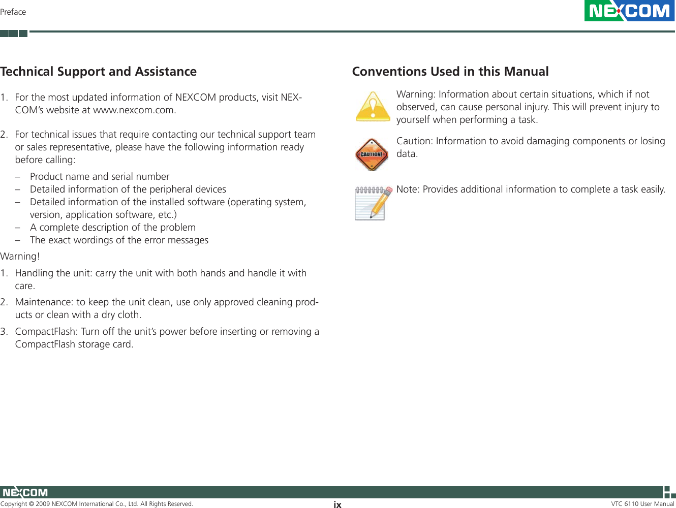 Copyright © 2009 NEXCOM International Co., Ltd. All Rights Reserved. ix VTC 6110 User ManualPrefaceConventions Used in this ManualWarning: Information about certain situations, which if not observed, can cause personal injury. This will prevent injury to yourself when performing a task.Caution: Information to avoid damaging components or losing data. Note: Provides additional information to complete a task easily.Technical Support and Assistance1.  For the most updated information of NEXCOM products, visit NEX-COM’s website at www.nexcom.com. 2.  For technical issues that require contacting our technical support team or sales representative, please have the following information ready before calling:–  Product name and serial number–   Detailed information of the peripheral devices–   Detailed information of the installed software (operating system, version, application software, etc.)–   A complete description of the problem–   The exact wordings of the error messagesWarning! 1.  Handling the unit: carry the unit with both hands and handle it with care.2.  Maintenance: to keep the unit clean, use only approved cleaning prod-ucts or clean with a dry cloth.3.  CompactFlash: Turn off the unit’s power before inserting or removing a CompactFlash storage card.