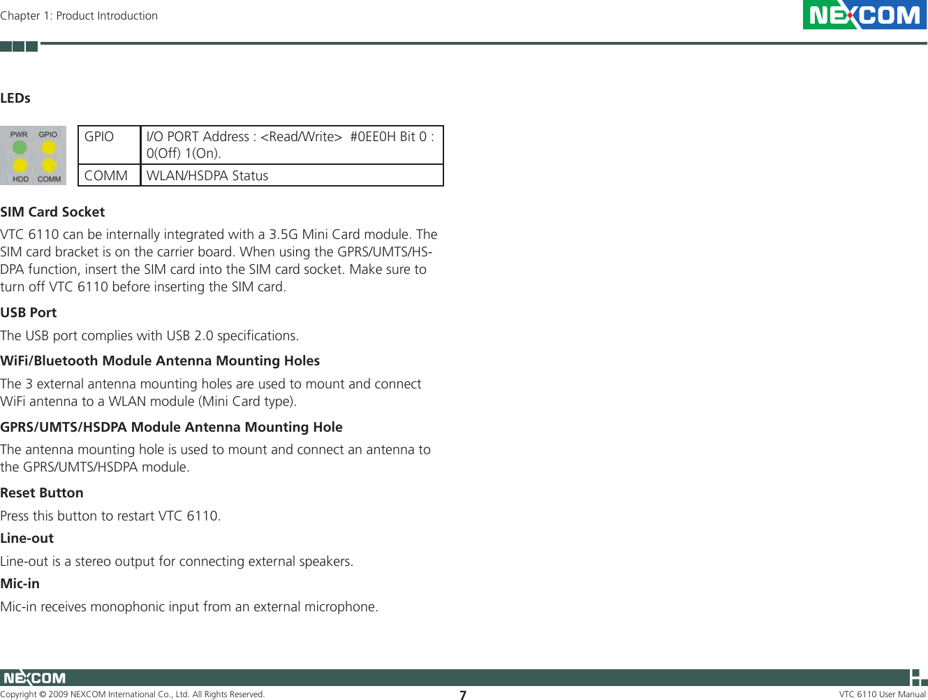 Copyright © 2009 NEXCOM International Co., Ltd. All Rights Reserved. 7VTC 6110 User ManualChapter 1: Product IntroductionLEDsGPIO I/O PORT Address : &lt;Read/Write&gt;  #0EE0H Bit 0 : 0(Off) 1(On). COMM WLAN/HSDPA StatusSIM Card SocketVTC 6110 can be internally integrated with a 3.5G Mini Card module. The SIM card bracket is on the carrier board. When using the GPRS/UMTS/HS-DPA function, insert the SIM card into the SIM card socket. Make sure to turn off VTC 6110 before inserting the SIM card.USB PortThe USB port complies with USB 2.0 specifications.WiFi/Bluetooth Module Antenna Mounting HolesThe 3 external antenna mounting holes are used to mount and connect WiFi antenna to a WLAN module (Mini Card type).GPRS/UMTS/HSDPA Module Antenna Mounting HoleThe antenna mounting hole is used to mount and connect an antenna to the GPRS/UMTS/HSDPA module.Reset ButtonPress this button to restart VTC 6110.Line-outLine-out is a stereo output for connecting external speakers.Mic-inMic-in receives monophonic input from an external microphone.