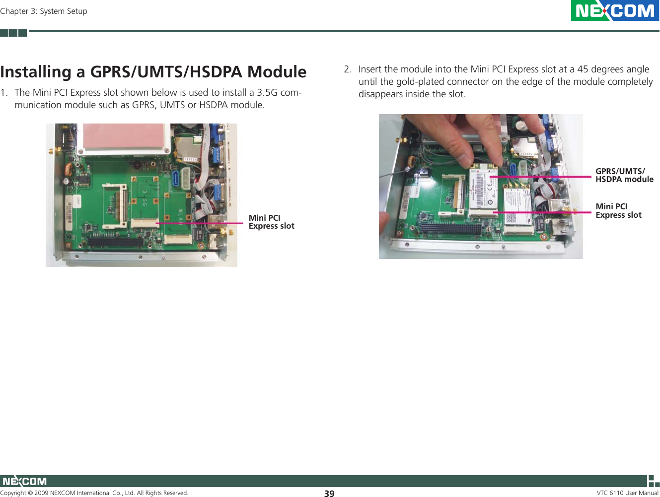 Copyright © 2009 NEXCOM International Co., Ltd. All Rights Reserved. 39Chapter 3: System SetupVTC 6110 User ManualInstalling a GPRS/UMTS/HSDPA Module1.  The Mini PCI Express slot shown below is used to install a 3.5G com-munication module such as GPRS, UMTS or HSDPA module.2.  Insert the module into the Mini PCI Express slot at a 45 degrees angle until the gold-plated connector on the edge of the module completely disappears inside the slot.Mini PCI Express slotGPRS/UMTS/HSDPA moduleMini PCI Express slot