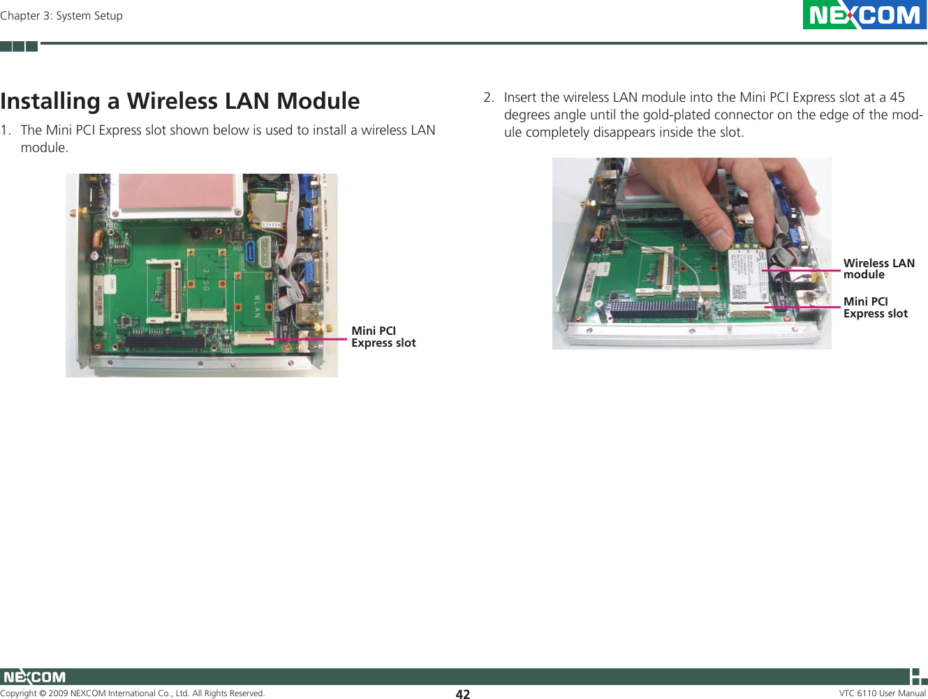 Copyright © 2009 NEXCOM International Co., Ltd. All Rights Reserved. 42Chapter 3: System SetupVTC 6110 User ManualInstalling a Wireless LAN Module1.  The Mini PCI Express slot shown below is used to install a wireless LAN module.Mini PCI Express slot2.  Insert the wireless LAN module into the Mini PCI Express slot at a 45 degrees angle until the gold-plated connector on the edge of the mod-ule completely disappears inside the slot.Wireless LANmoduleMini PCI Express slot