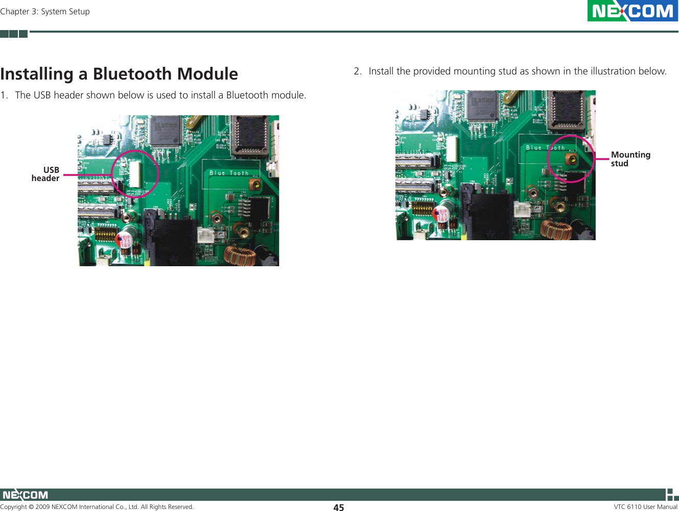 Copyright © 2009 NEXCOM International Co., Ltd. All Rights Reserved. 45Chapter 3: System SetupVTC 6110 User ManualInstalling a Bluetooth Module1.  The USB header shown below is used to install a Bluetooth module.USB header2.  Install the provided mounting stud as shown in the illustration below.Mounting stud