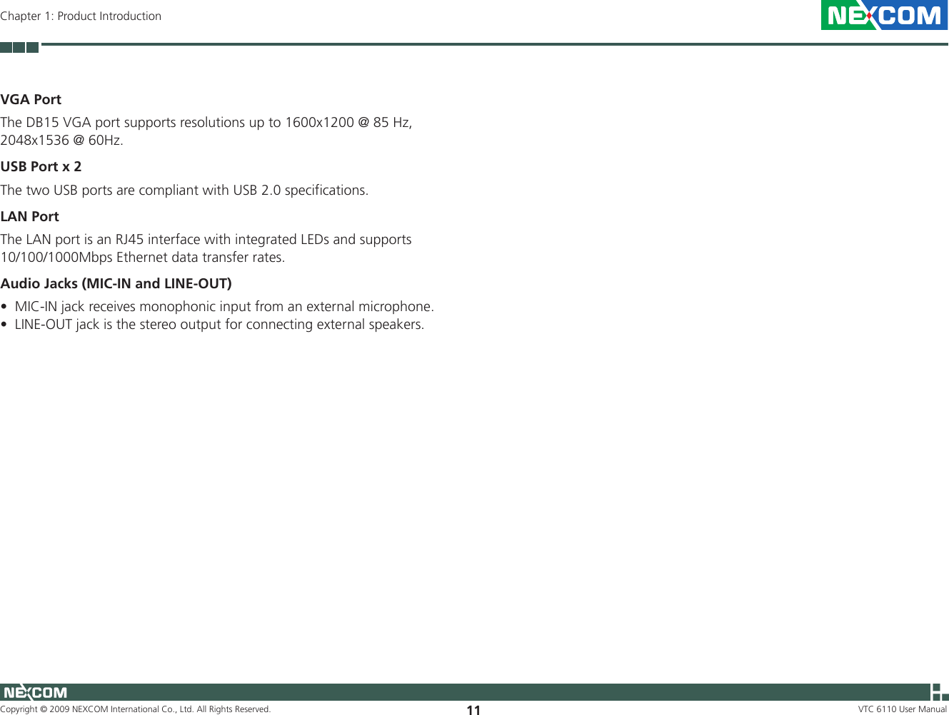 Copyright © 2009 NEXCOM International Co., Ltd. All Rights Reserved. 11 VTC 6110 User ManualChapter 1: Product IntroductionVGA PortThe DB15 VGA port supports resolutions up to 1600x1200 @ 85 Hz, 2048x1536 @ 60Hz.USB Port x 2The two USB ports are compliant with USB 2.0 specifications.LAN PortThe LAN port is an RJ45 interface with integrated LEDs and supports 10/100/1000Mbps Ethernet data transfer rates.Audio Jacks (MIC-IN and LINE-OUT)MIC-IN jack receives monophonic input from an external microphone. •LINE-OUT jack is the stereo output for connecting external speakers.•