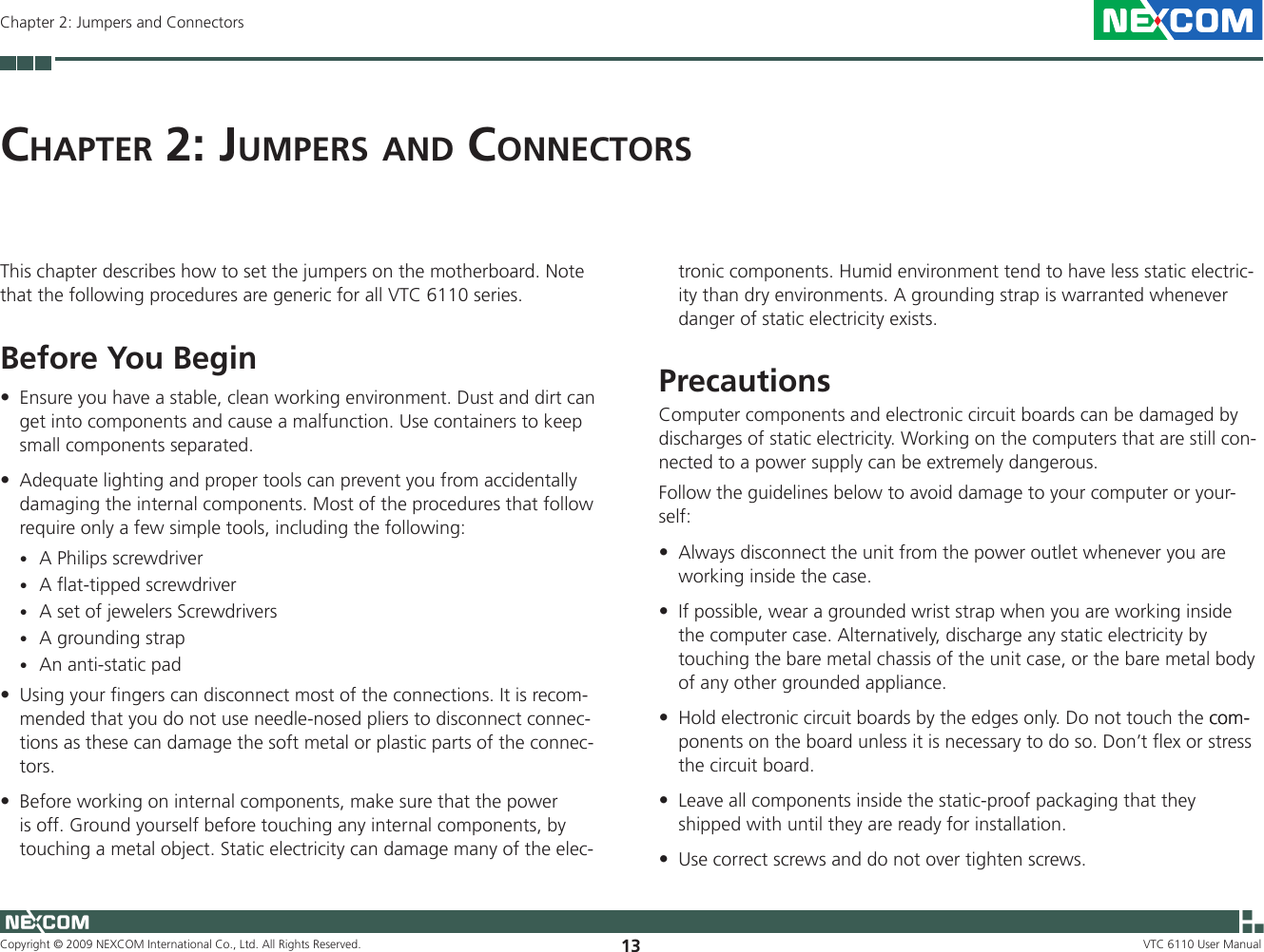 Copyright © 2009 NEXCOM International Co., Ltd. All Rights Reserved. 13Chapter 2: Jumpers and ConnectorsVTC 6110 User ManualCh a p t e r  2: Ju m p e r s  a n d  Co n n e C t o r sThis chapter describes how to set the jumpers on the motherboard. Note that the following procedures are generic for all VTC 6110 series.Before You Begin Ensure you have a stable, clean working environment. Dust and dirt can •get into components and cause a malfunction. Use containers to keep small components separated. Adequate lighting and proper tools can prevent you from accidentally •damaging the internal components. Most of the procedures that follow require only a few simple tools, including the following:A Philips screwdriver •A flat-tipped screwdriver •A set of jewelers Screwdrivers •A grounding strap •An anti-static pad •Using your fingers can disconnect most of the connections. It is recom-•mended that you do not use needle-nosed pliers to disconnect connec-tions as these can damage the soft metal or plastic parts of the connec-tors. Before working on internal components, make sure that the power •is off. Ground yourself before touching any internal components, by touching a metal object. Static electricity can damage many of the elec-tronic components. Humid environment tend to have less static electric-ity than dry environments. A grounding strap is warranted whenever danger of static electricity exists. Precautions Computer components and electronic circuit boards can be damaged by discharges of static electricity. Working on the computers that are still con-nected to a power supply can be extremely dangerous. Follow the guidelines below to avoid damage to your computer or your-self: Always disconnect the unit from the power outlet whenever you are •working inside the case. If possible, wear a grounded wrist strap when you are working inside •the computer case. Alternatively, discharge any static electricity by touching the bare metal chassis of the unit case, or the bare metal body of any other grounded appliance. Hold electronic circuit boards by the edges only. Do not touch the com-com-•ponents on the board unless it is necessary to do so. Don’t flex or stress the circuit board. Leave all components inside the static-proof packaging that they •shipped with until they are ready for installation. Use correct screws and do not over tighten screws.•