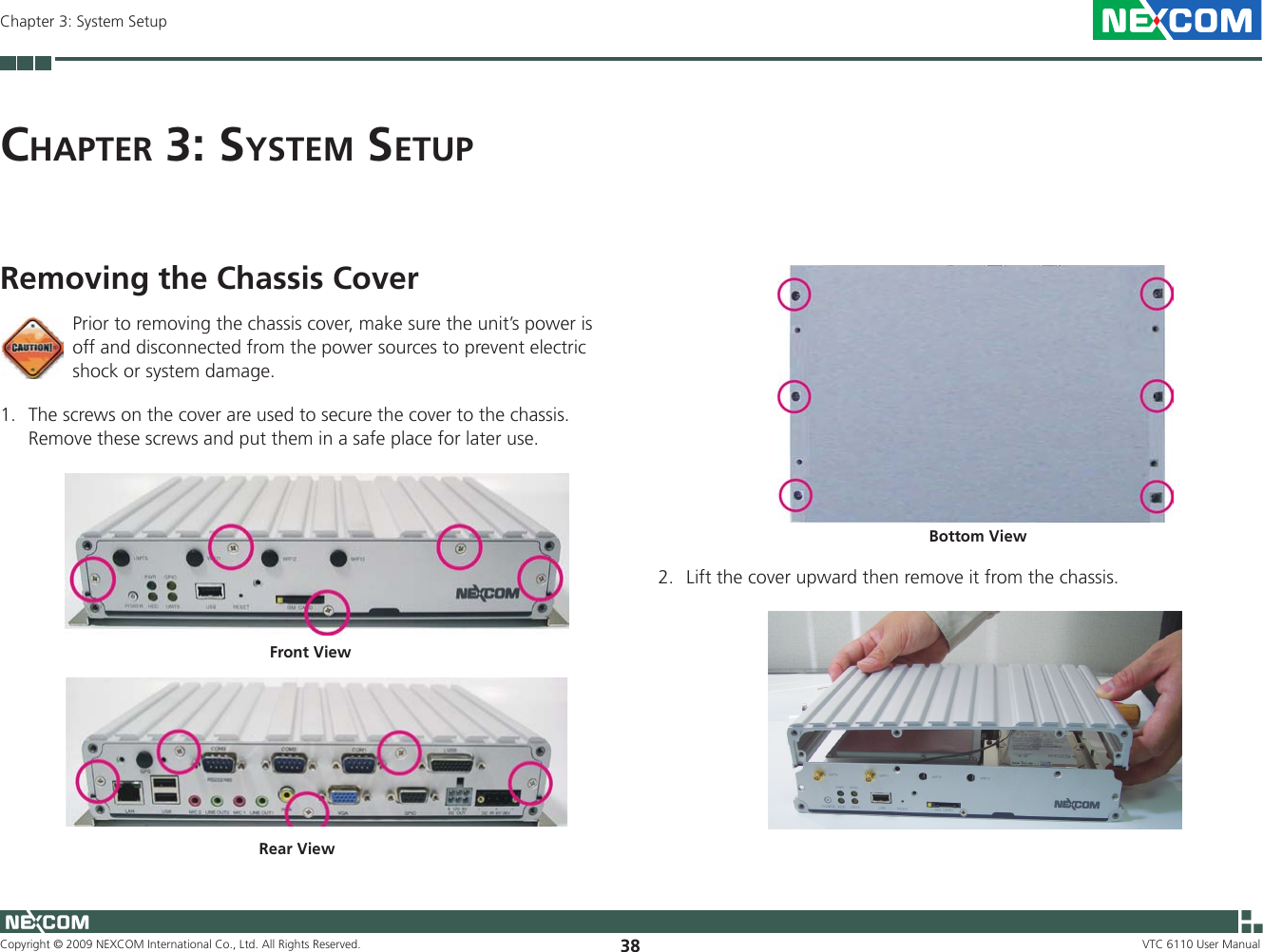 Copyright © 2009 NEXCOM International Co., Ltd. All Rights Reserved. 38Chapter 3: System SetupVTC 6110 User ManualCh a p t e r  3: Sy S t e m  Se t u pRemoving the Chassis CoverFront View2.  Lift the cover upward then remove it from the chassis.Bottom ViewPrior to removing the chassis cover, make sure the unit’s power is off and disconnected from the power sources to prevent electric shock or system damage.1.  The screws on the cover are used to secure the cover to the chassis. Remove these screws and put them in a safe place for later use. Rear View