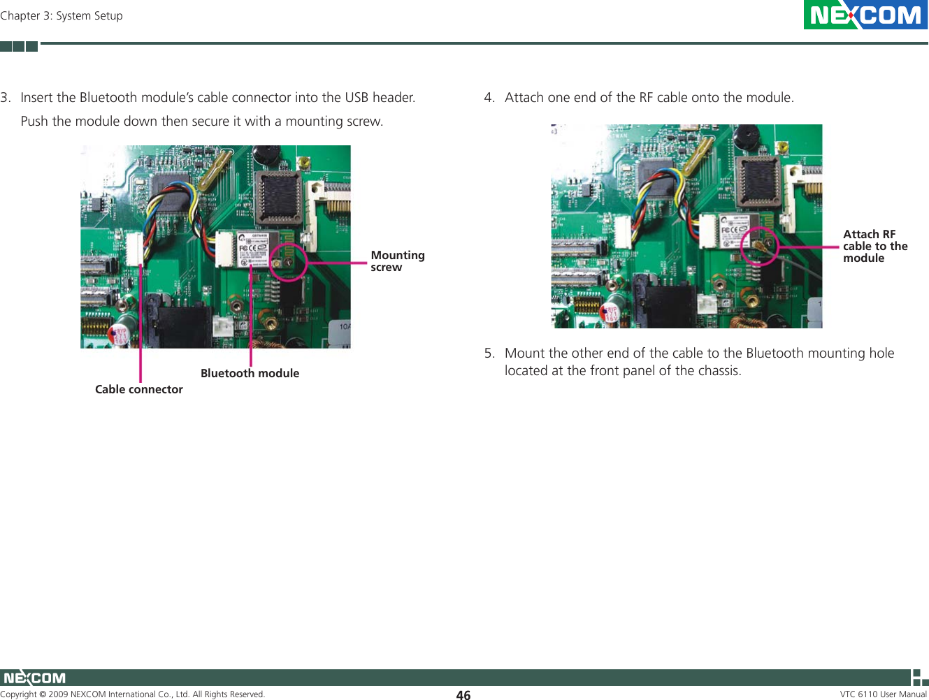 Copyright © 2009 NEXCOM International Co., Ltd. All Rights Reserved. 46Chapter 3: System SetupVTC 6110 User Manual3.  Insert the Bluetooth module’s cable connector into the USB header.   Push the module down then secure it with a mounting screw.Bluetooth moduleCable connectorMounting screw4.  Attach one end of the RF cable onto the module.Attach RF cable to the module5.  Mount the other end of the cable to the Bluetooth mounting hole located at the front panel of the chassis.