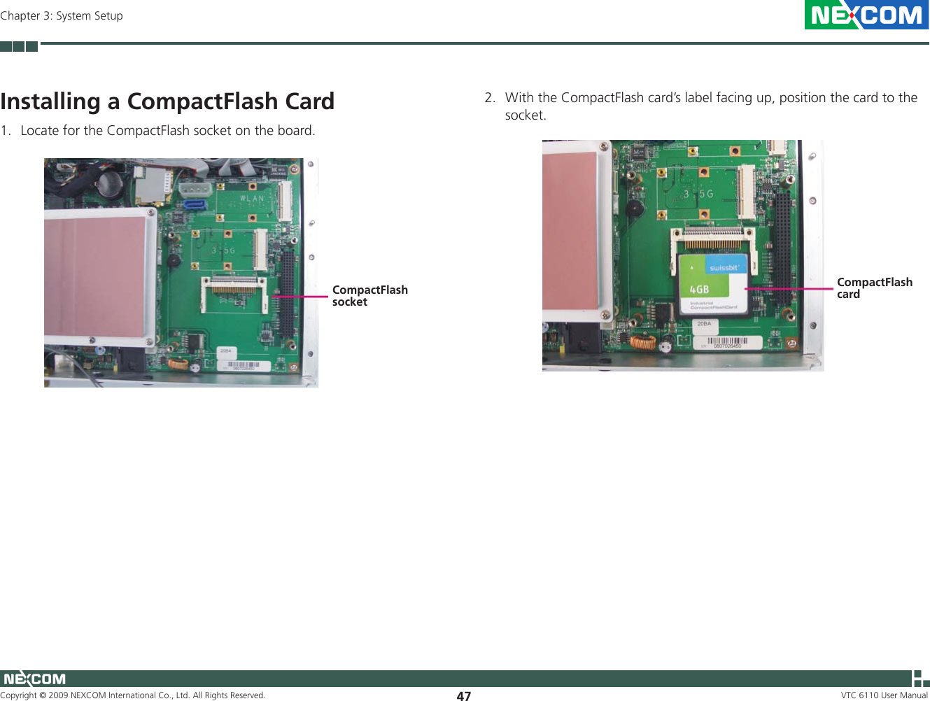 Copyright © 2009 NEXCOM International Co., Ltd. All Rights Reserved. 47Chapter 3: System SetupVTC 6110 User ManualInstalling a CompactFlash Card1.  Locate for the CompactFlash socket on the board.2.  With the CompactFlash card’s label facing up, position the card to the socket.CompactFlash socketCompactFlash card