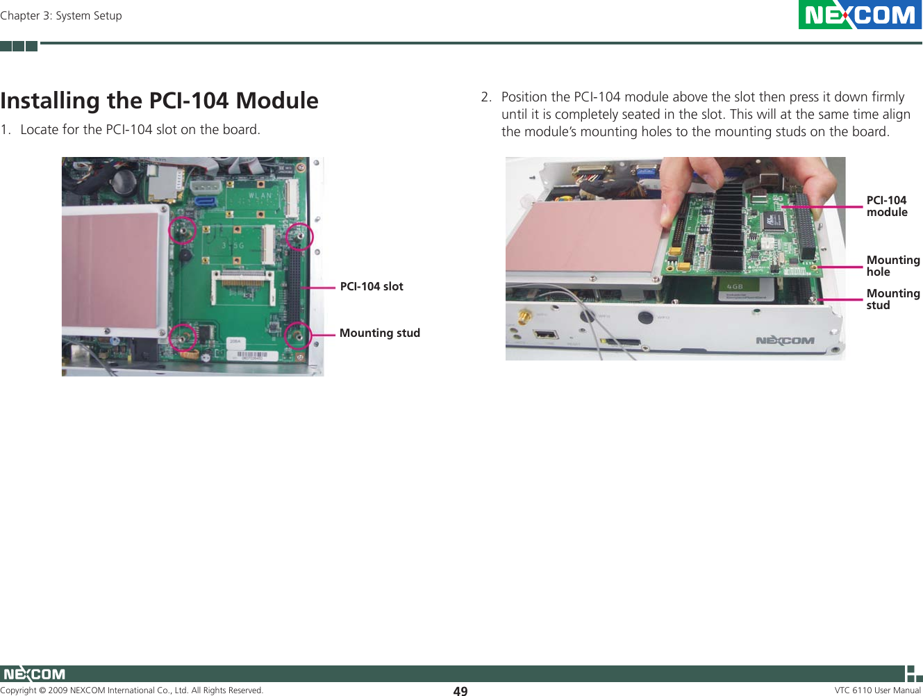 Copyright © 2009 NEXCOM International Co., Ltd. All Rights Reserved. 49Chapter 3: System SetupVTC 6110 User ManualInstalling the PCI-104 Module1.  Locate for the PCI-104 slot on the board.PCI-104 slotMounting stud2.  Position the PCI-104 module above the slot then press it down firmly until it is completely seated in the slot. This will at the same time align the module’s mounting holes to the mounting studs on the board. Mounting studMounting holePCI-104 module