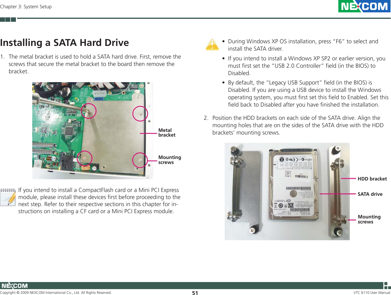 Copyright © 2009 NEXCOM International Co., Ltd. All Rights Reserved. 51Chapter 3: System SetupVTC 6110 User ManualInstalling a SATA Hard DriveThe metal bracket is used to hold a SATA hard drive. First, remove the 1. screws that secure the metal bracket to the board then remove the bracket.If you intend to install a CompactFlash card or a Mini PCI Express module, please install these devices first before proceeding to the next step. Refer to their respective sections in this chapter for in-structions on installing a CF card or a Mini PCI Express module.2.  Position the HDD brackets on each side of the SATA drive. Align the mounting holes that are on the sides of the SATA drive with the HDD brackets’ mounting screws.HDD bracketSATA driveMounting screwsMetal bracketMounting screwsDuring Windows XP OS installation, press “F6” to select and •install the SATA driver.If you intend to install a Windows XP SP2 or earlier version, you •must first set the “USB 2.0 Controller” field (in the BIOS) to Disabled.By default, the “Legacy USB Support” field (in the BIOS) is •Disabled. If you are using a USB device to install the Windows operating system, you must first set this field to Enabled. Set this field back to Disabled after you have finished the installation.