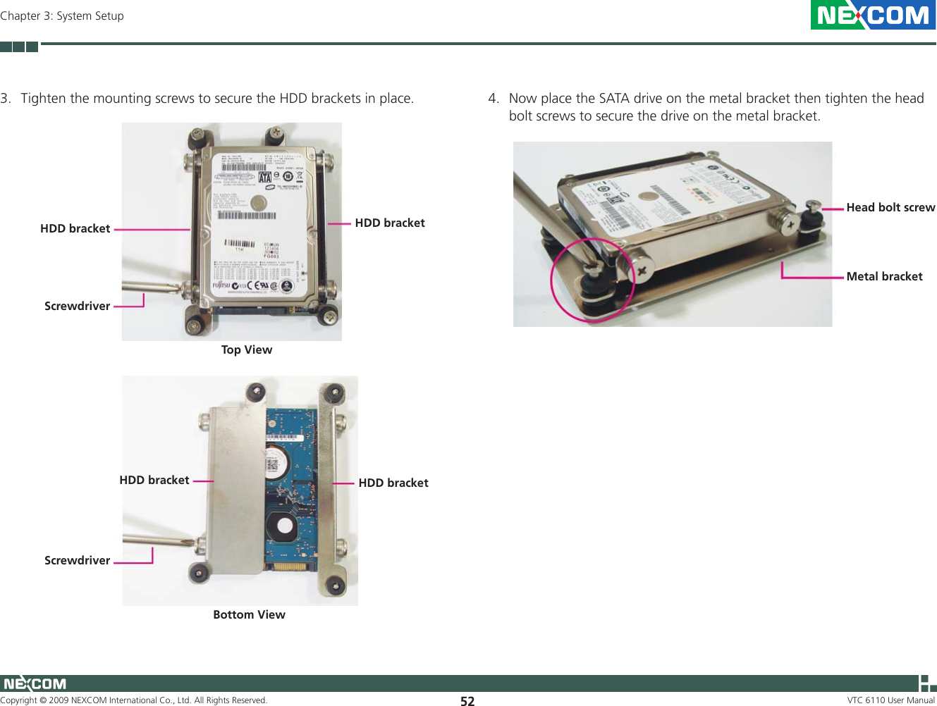 Copyright © 2009 NEXCOM International Co., Ltd. All Rights Reserved. 52Chapter 3: System SetupVTC 6110 User ManualScrewdriver3.  Tighten the mounting screws to secure the HDD brackets in place.HDD bracket HDD bracketScrewdriverHDD bracket HDD bracketTop ViewBottom View4.  Now place the SATA drive on the metal bracket then tighten the head bolt screws to secure the drive on the metal bracket.Metal bracketHead bolt screw