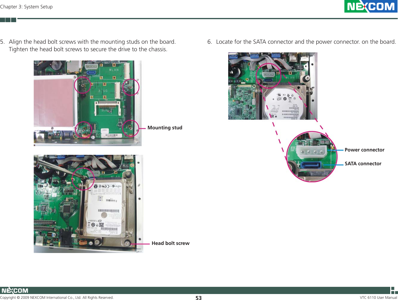 Copyright © 2009 NEXCOM International Co., Ltd. All Rights Reserved. 53Chapter 3: System SetupVTC 6110 User Manual5.  Align the head bolt screws with the mounting studs on the board. Tighten the head bolt screws to secure the drive to the chassis.Mounting studHead bolt screw6.  Locate for the SATA connector and the power connector. on the board.SATA connectorPower connector