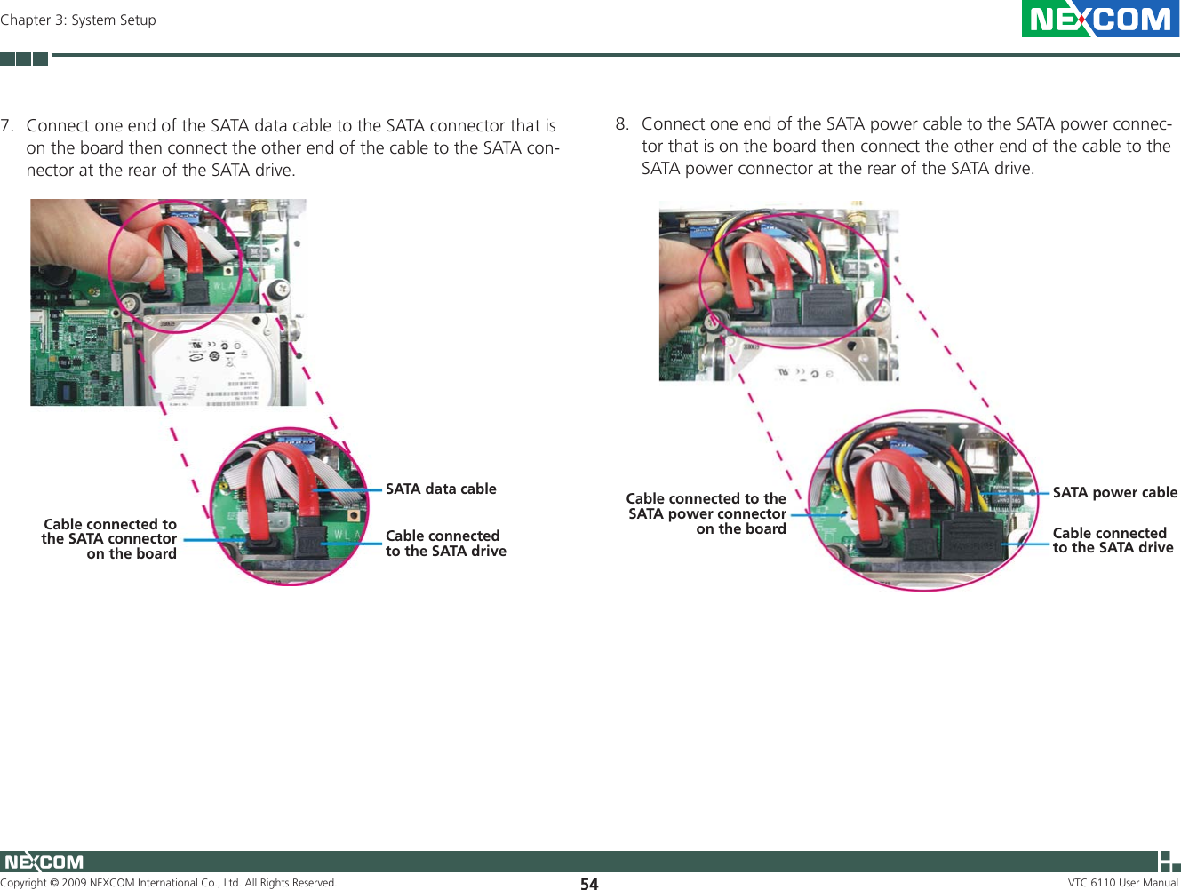 Copyright © 2009 NEXCOM International Co., Ltd. All Rights Reserved. 54Chapter 3: System SetupVTC 6110 User Manual7.  Connect one end of the SATA data cable to the SATA connector that is on the board then connect the other end of the cable to the SATA con-nector at the rear of the SATA drive. SATA data cableCable connected to the SATA driveCable connected to the SATA connector on the board8.  Connect one end of the SATA power cable to the SATA power connec-tor that is on the board then connect the other end of the cable to the SATA power connector at the rear of the SATA drive. SATA power cableCable connected to the SATA driveCable connected to the SATA power connector on the board