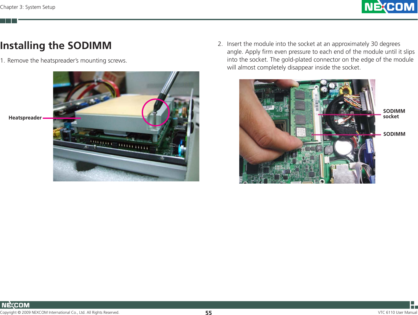 Copyright © 2009 NEXCOM International Co., Ltd. All Rights Reserved. 55Chapter 3: System SetupVTC 6110 User ManualInstalling the SODIMMRemove the heatspreader’s mounting screws.1. Heatspreader2.  Insert the module into the socket at an approximately 30 degrees angle. Apply firm even pressure to each end of the module until it slips into the socket. The gold-plated connector on the edge of the module will almost completely disappear inside the socket. SODIMM socketSODIMM 