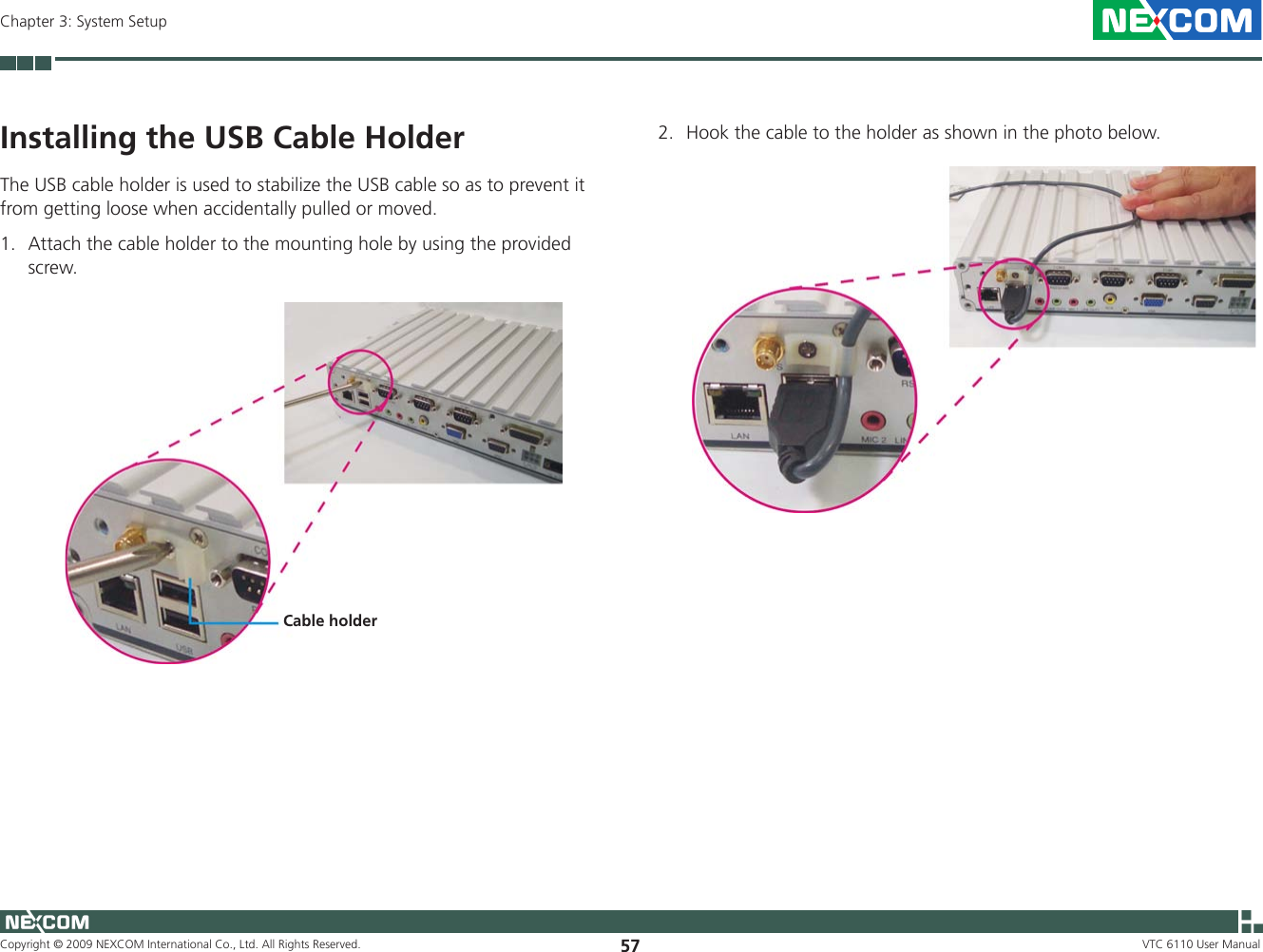 Copyright © 2009 NEXCOM International Co., Ltd. All Rights Reserved. 57Chapter 3: System SetupVTC 6110 User ManualInstalling the USB Cable HolderThe USB cable holder is used to stabilize the USB cable so as to prevent it from getting loose when accidentally pulled or moved.1.  Attach the cable holder to the mounting hole by using the provided screw.2.  Hook the cable to the holder as shown in the photo below.Cable holder