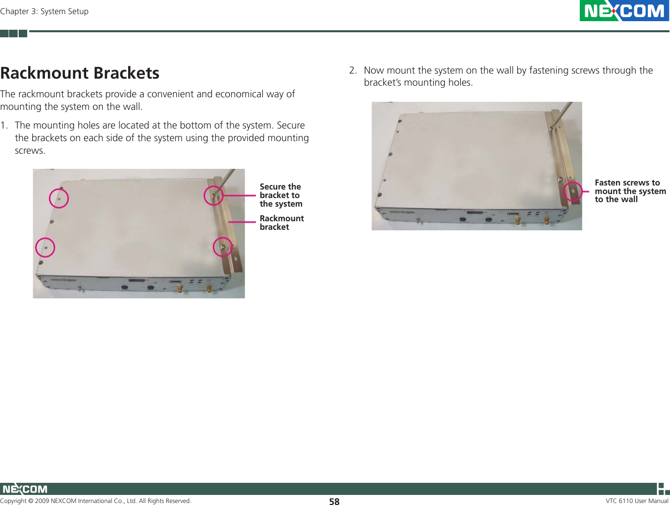 Copyright © 2009 NEXCOM International Co., Ltd. All Rights Reserved. 58Chapter 3: System SetupVTC 6110 User Manual2.  Now mount the system on the wall by fastening screws through the bracket’s mounting holes.Fasten screws to mount the system to the wallRackmount BracketsThe rackmount brackets provide a convenient and economical way of mounting the system on the wall. 1.  The mounting holes are located at the bottom of the system. Secure the brackets on each side of the system using the provided mounting screws.Rackmount bracketSecure the bracket to the system