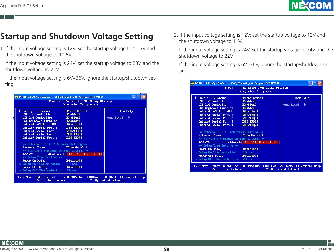 Copyright © 2009 NEXCOM International Co., Ltd. All Rights Reserved. 98 VTC 6110 User ManualAppendix D: BIOS SetupStartup and Shutdown Voltage Setting1. If the input voltage setting is 12V: set the startup voltage to 11.5V and the shutdown voltage to 10.5V.   If the input voltage setting is 24V: set the startup voltage to 23V and the shutdown voltage to 21V.   If the input voltage setting is 6V~36V, ignore the startup/shutdown set-ting.2. If the input voltage setting is 12V: set the startup voltage to 12V and the shutdown voltage to 11V.    If the input voltage setting is 24V: set the startup voltage to 24V and the shutdown voltage to 22V.    If the input voltage setting is 6V~36V, ignore the startup/shutdown set-ting.