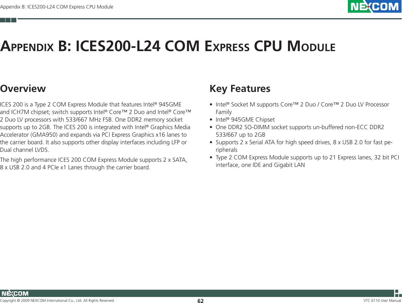 Copyright © 2009 NEXCOM International Co., Ltd. All Rights Reserved. 62 VTC 6110 User ManualAppendix B: ICES200-L24 COM Express CPU ModuleAp p e n d i x  B: iCeS200-L24 COM ex p r e S S  CpU MO d U L eOverviewICES 200 is a Type 2 COM Express Module that features Intel® 945GME and ICH7M chipset; switch supports Intel® Core™ 2 Duo and Intel® Core™ 2 Duo LV processors with 533/667 MHz FSB. One DDR2 memory socket supports up to 2GB. The ICES 200 is integrated with Intel® Graphics Media Accelerator (GMA950) and expands via PCI Express Graphics x16 lanes to the carrier board. It also supports other display interfaces including LFP or Dual channel LVDS.The high performance ICES 200 COM Express Module supports 2 x SATA, 8 x USB 2.0 and 4 PCIe x1 Lanes through the carrier board.Key FeaturesIntel• ® Socket M supports Core™ 2 Duo / Core™ 2 Duo LV Processor FamilyIntel• ® 945GME ChipsetOne DDR2 SO-DIMM socket supports un-buffered non-ECC DDR2 •533/667 up to 2GBSupports 2 x Serial ATA for high speed drives, 8 x USB 2.0 for fast pe-•ripheralsType 2 COM Express Module supports up to 21 Express lanes, 32 bit PCI •interface, one IDE and Gigabit LAN