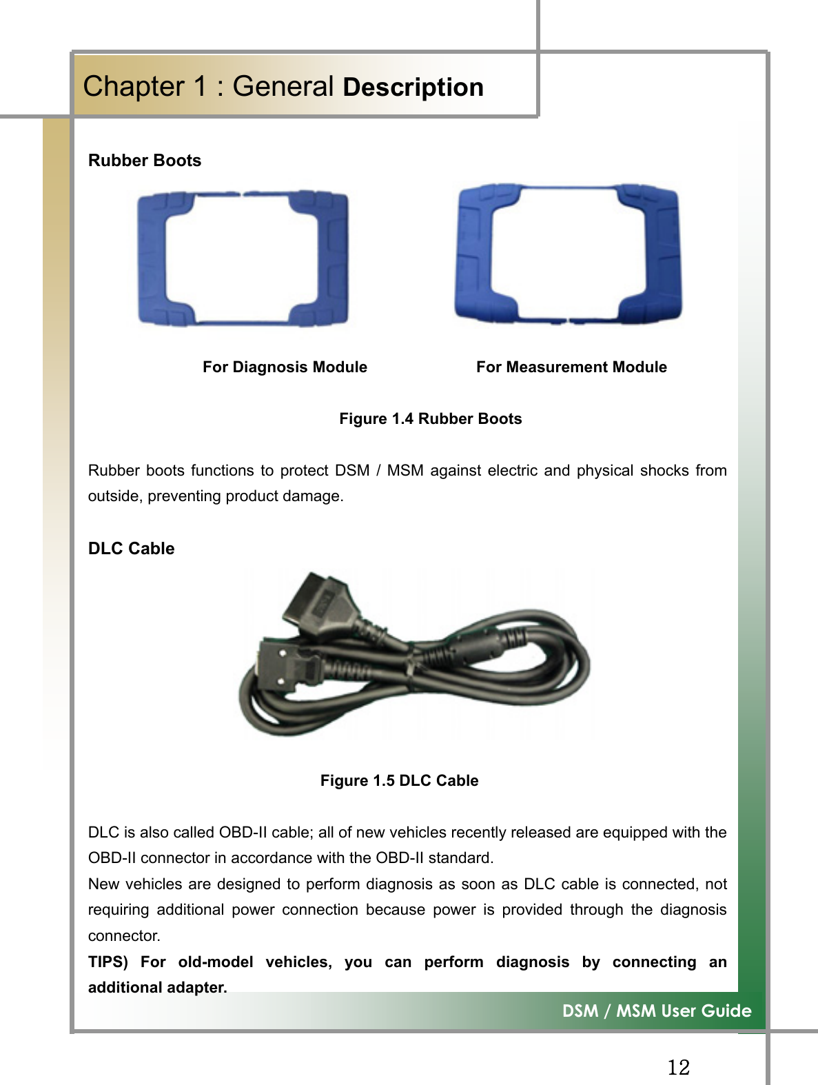 GGXYG͑DSM / MSM User GuideGChapter 1 : General DescriptionGRubber Boots                                                                                                 For Diagnosis Module              For Measurement Module                                    Figure 1.4 Rubber BootsRubber boots functions to protect DSM / MSM against electric and physical shocks fromoutside, preventing product damage. DLC Cable GGGGGGGGGFigure 1.5 DLC Cable DLC is also called OBD-II cable; all of new vehicles recently released are equipped with theOBD-II connector in accordance with the OBD-II standard. New vehicles are designed to perform diagnosis as soon as DLC cable is connected, notrequiring additional power connection because power is provided through the diagnosisconnector. TIPS) For old-model vehicles, you can perform diagnosis by connecting anadditional adapter. 