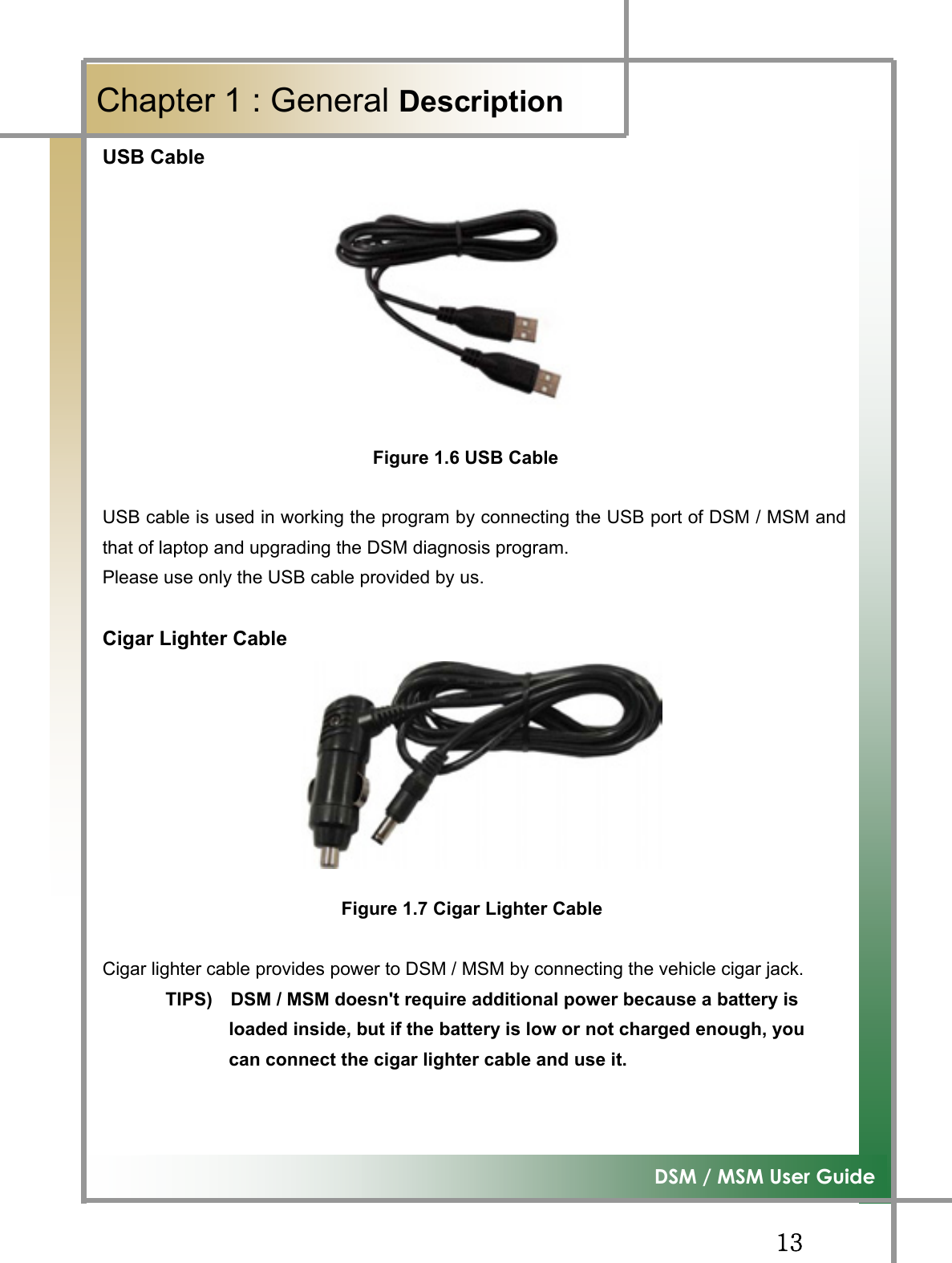 GGXZG͑DSM / MSM User GuideGChapter 1 : General DescriptionUSB Cable GGGGGGGGGGFigure 1.6 USB CableUSB cable is used in working the program by connecting the USB port of DSM / MSM andthat of laptop and upgrading the DSM diagnosis program. Please use only the USB cable provided by us. Cigar Lighter Cable GGGGGGGGGGGGGGGGGGGGGGGGGGGGGGGGGGFigure 1.7 Cigar Lighter CableCigar lighter cable provides power to DSM / MSM by connecting the vehicle cigar jack. TIPS)    DSM / MSM doesn&apos;t require additional power because a battery is                 loaded inside, but if the battery is low or not charged enough, you                 can connect the cigar lighter cable and use it. GG
