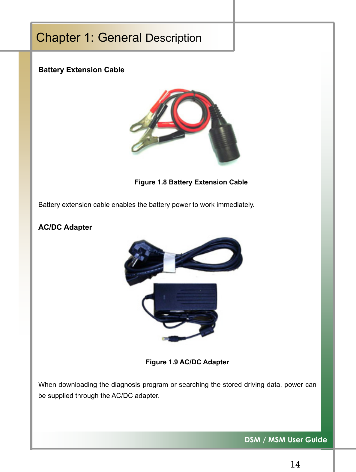 GGX[G͑DSM / MSM User GuideGChapter 1: General DescriptionGBattery Extension Cable GGGGGGGGG                            Figure 1.8 Battery Extension Cable Battery extension cable enables the battery power to work immediately. AC/DC AdapterGGGGGGGGGGGFigure 1.9 AC/DC AdapterWhen downloading the diagnosis program or searching the stored driving data, power canbe supplied through the AC/DC adapter. GG
