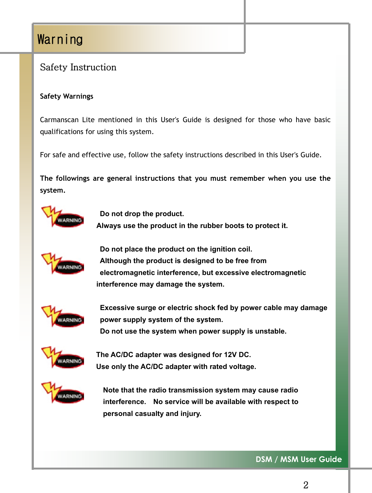 GGYG͑DSM / MSM User GuideGڲڼۍۉۄۉۂٻzGpGGSafety WarningsGGCarmanscan Lite mentioned in this User&apos;s Guide is designed for those who have basicqualifications for using this system.GGFor safe and effective use, follow the safety instructions described in this User&apos;s Guide. GThe followings are general instructions that you must remember when you use thesystem.GDo not drop the product. GGGGGGGGGGGGGGGGAlways use the product in the rubber boots to protect it. GDo not place the product on the ignition coil. Although the product is designed to be free from   electromagnetic interference, but excessive electromagnetic   interference may damage the system. GGGGGGGGGGGGGGGGGGExcessive surge or electric shock fed by power cable may damageGGGGGGGGGGGGGGGGGpower supply system of the system.  G GGGGGGGGGGGGGGGGGGDo not use the system when power supply is unstable. GGGGGGGGGGGGGGGThe AC/DC adapter was designed for 12V DC. Use only the AC/DC adapter with rated voltage.           GNote that the radio transmission system may cause radio interference.    No service will be available with respect to personal casualty and injury. GG