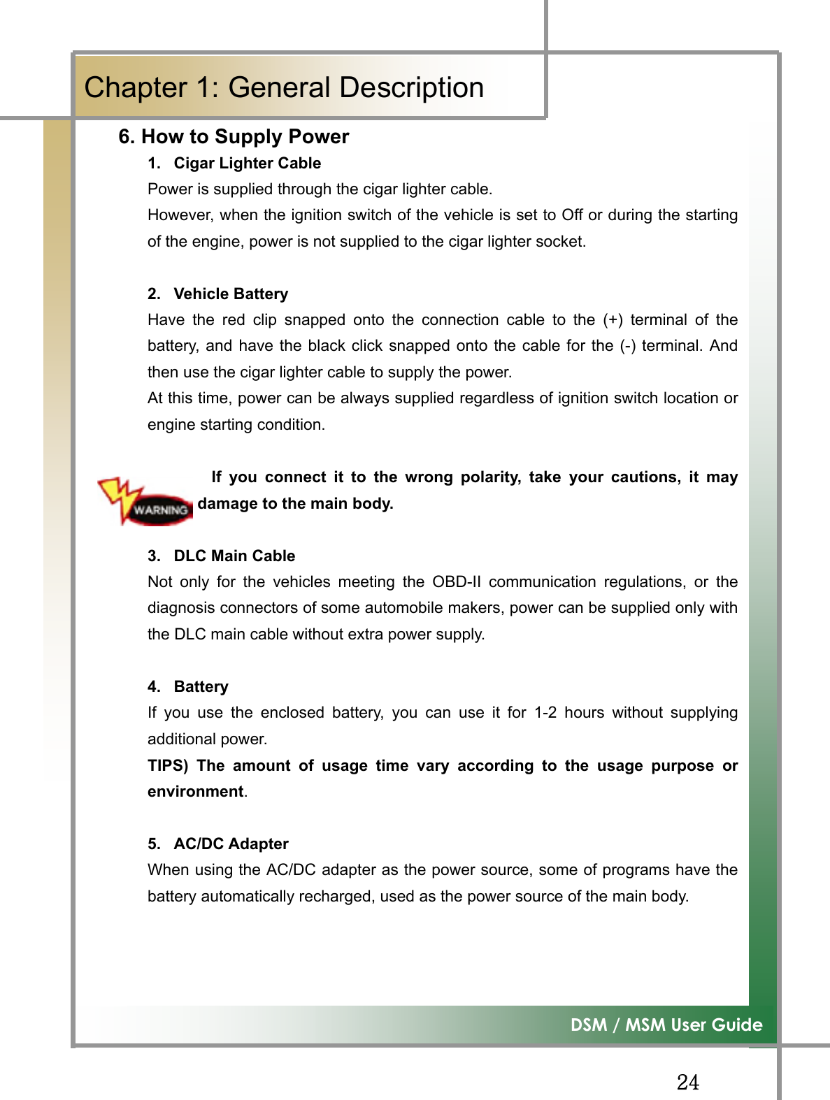 GGY[G͑DSM / MSM User GuideGChapter 1: General Description 6. How to Supply Power1.  Cigar Lighter Cable Power is supplied through the cigar lighter cable.   However, when the ignition switch of the vehicle is set to Off or during the startingof the engine, power is not supplied to the cigar lighter socket. 2. Vehicle Battery Have the red clip snapped onto the connection cable to the (+) terminal of thebattery, and have the black click snapped onto the cable for the (-) terminal. Andthen use the cigar lighter cable to supply the power. At this time, power can be always supplied regardless of ignition switch location orengine starting condition. If you connect it to the wrong polarity, take your cautions, it maycause damage to the main body. 3. DLC Main Cable Not only for the vehicles meeting the OBD-II communication regulations, or thediagnosis connectors of some automobile makers, power can be supplied only withthe DLC main cable without extra power supply. 4. Battery If you use the enclosed battery, you can use it for 1-2 hours without supplyingadditional power. TIPS) The amount of usage time vary according to the usage purpose orenvironment.5. AC/DC Adapter When using the AC/DC adapter as the power source, some of programs have thebattery automatically recharged, used as the power source of the main body. 