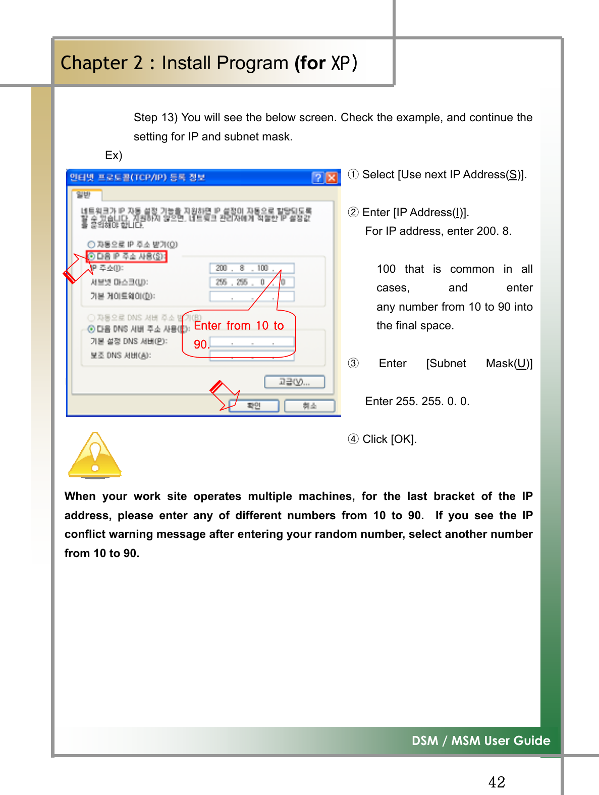 GG[YG͑DSM / MSM User GuideGChapter 2 : Install Program (for ڳګڄStep 13) You will see the below screen. Check the example, and continue thesetting for IP and subnet mask.    Ex)                                                    ྙSelect [Use next IP Address(S)].                                                   ྚEnter [IP Address(I)].                                                    For IP address, enter 200. 8.                                                   100 that is common in allcases, and enterany number from 10 to 90 intothe final space.                                                                 ྛEnter [Subnet Mask(U)]⏼␘..                                                    Enter 255. 255. 0. 0.                                                                                                    Click [OK].ྜWhen your work site operates multiple machines, for the last bracket of the IPaddress, please enter any of different numbers from 10 to 90.  If you see the IPconflict warning message after entering your random number, select another numberfrom 10 to 90. lGGXWG`WUG