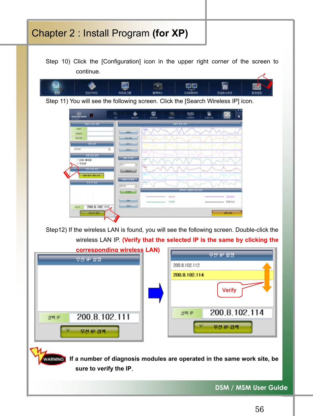 GG\]G͑DSM / MSM User GuideGChapter 2 : Install Program (for XP)GStep 10) Click the [Configuration] icon in the upper right corner of the screen tocontinue.Step 11) You will see the following screen. Click the [Search Wireless IP] icon. Step12) If the wireless LAN is found, you will see the following screen. Double-click thewireless LAN IP. (Verify that the selected IP is the same by clicking thecorresponding wireless LAN)GGGGGGG        If a number of diagnosis modules are operated in the same work site, besure to verify the IPUG G}G