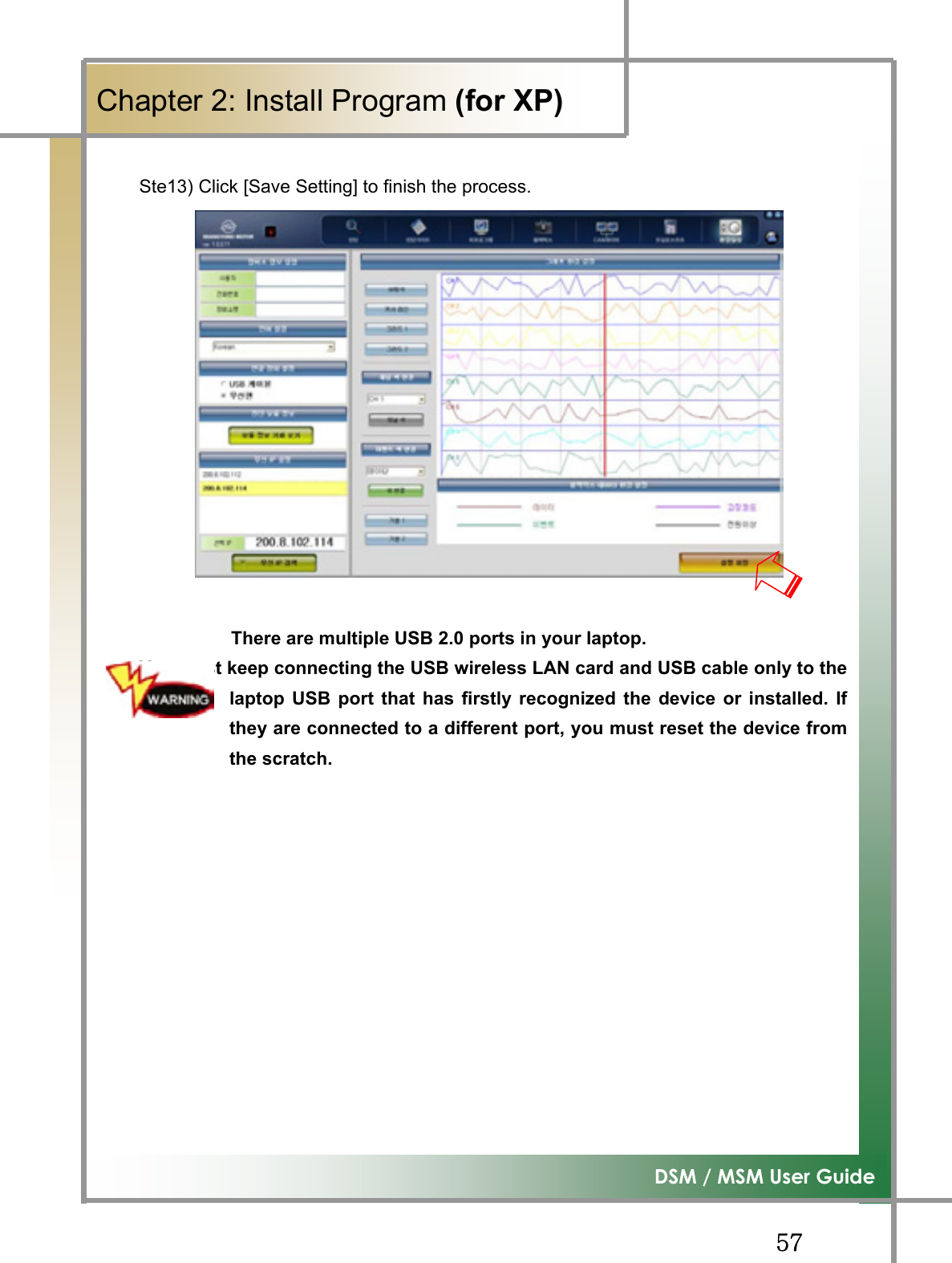 GG\^G͑DSM / MSM User GuideGChapter 2: Install Program (for XP)GSte13) Click [Save Setting] to finish the process.            There are multiple USB 2.0 ports in your laptop. You must keep connecting the USB wireless LAN card and USB cable only to thelaptop USB port that has firstly recognized the device or installed. Ifthey are connected to a different port, you must reset the device fromthe scratch.G