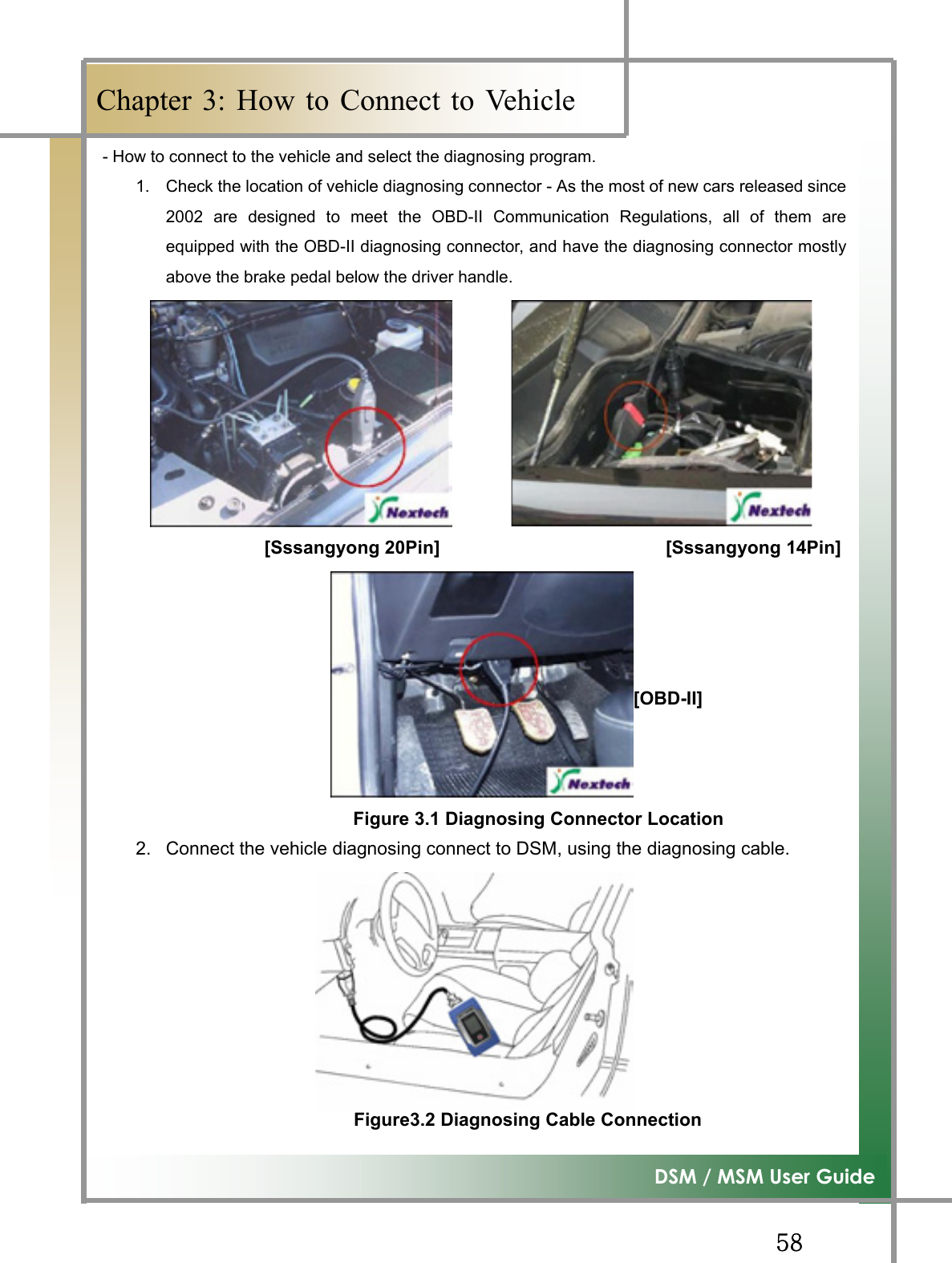 GG\_G͑DSM / MSM User GuideGChapter 3: How to Connect to Vehicle- How to connect to the vehicle and select the diagnosing program. 1.  Check the location of vehicle diagnosing connector - As the most of new cars released since2002 are designed to meet the OBD-II Communication Regulations, all of them areequipped with the OBD-II diagnosing connector, and have the diagnosing connector mostlyabove the brake pedal below the driver handle.   [Sssangyong 20Pin]                         [Sssangyong 14Pin]                                   [OBD-II]  Figure 3.1 Diagnosing Connector Location          2.  Connect the vehicle diagnosing connect to DSM, using the diagnosing cable. Figure3.2 Diagnosing Cable Connection