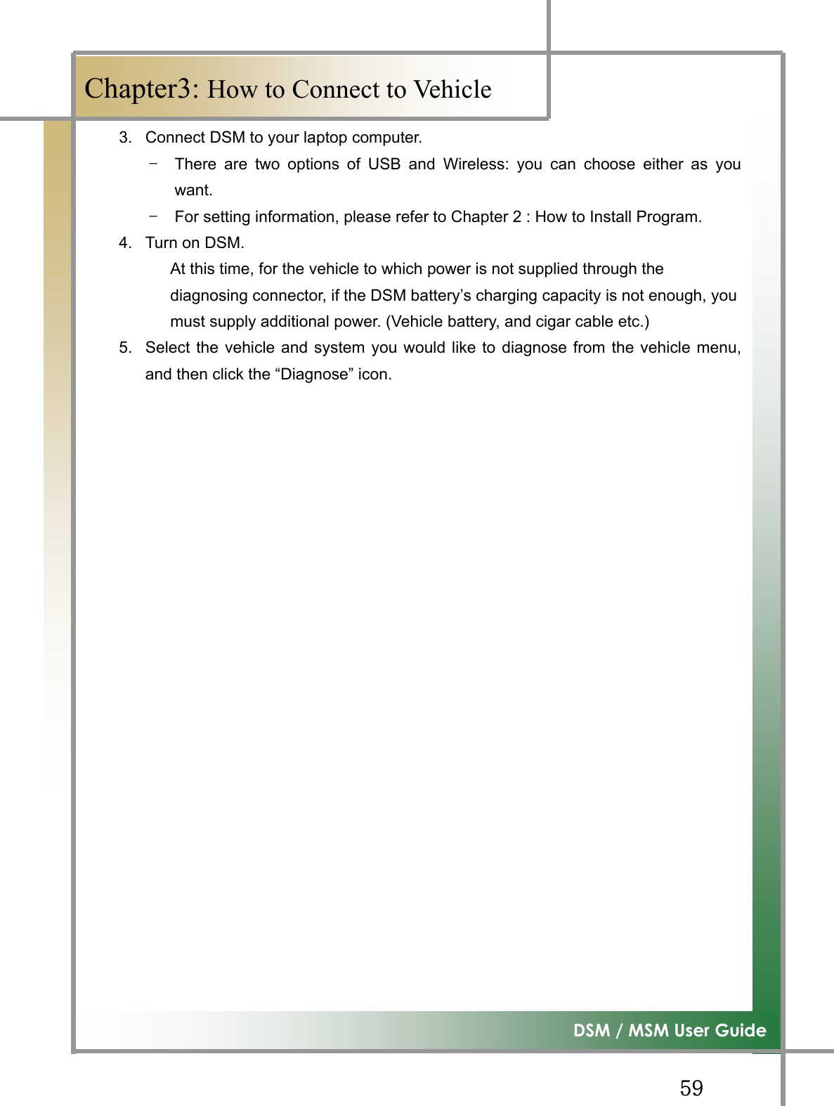 GG\`G͑DSM / MSM User GuideGChapter3: How to Connect to Vehicle 3.  Connect DSM to your laptop computer. TG There are two options of USB and Wireless: you can choose either as youwant.TG For setting information, please refer to Chapter 2 : How to Install Program. 4.  Turn on DSM. At this time, for the vehicle to which power is not supplied through the   diagnosing connector, if the DSM battery’s charging capacity is not enough, you must supply additional power. (Vehicle battery, and cigar cable etc.) 5.  Select the vehicle and system you would like to diagnose from the vehicle menu,and then click the “Diagnose” icon. G