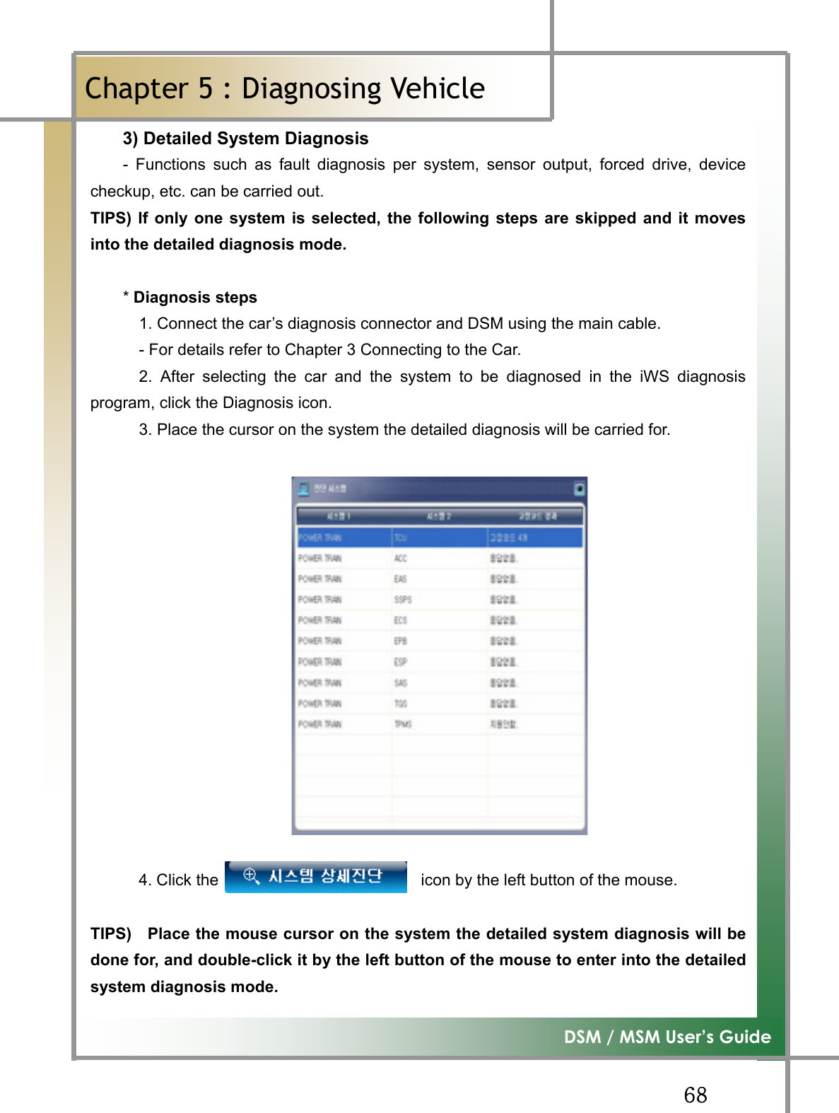 GG]_G͑DSM / MSM User’s GuideGChapter 5 : Diagnosing Vehicleٻ3) Detailed System Diagnosis    - Functions such as fault diagnosis per system, sensor output, forced drive, devicecheckup, etc. can be carried out.   TIPS) If only one system is selected, the following steps are skipped and it movesinto the detailed diagnosis mode.     * Diagnosis steps             1. Connect the car’s diagnosis connector and DSM using the main cable.               - For details refer to Chapter 3 Connecting to the Car.         2. After selecting the car and the system to be diagnosed in the iWS diagnosisprogram, click the Diagnosis icon.               3. Place the cursor on the system the detailed diagnosis will be carried for.         4. Click the                         icon by the left button of the mouse.  TIPS)    Place the mouse cursor on the system the detailed system diagnosis will bedone for, and double-click it by the left button of the mouse to enter into the detailedsystem diagnosis mode.     