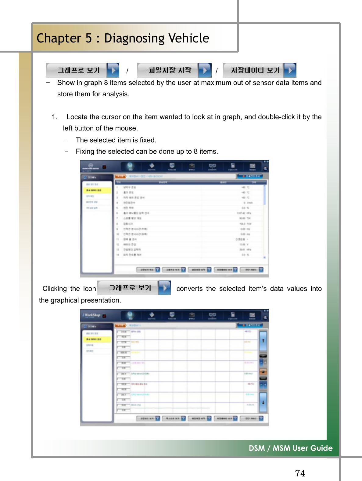 GG^[G͑DSM / MSM User GuideGChapter 5 : Diagnosing Vehicleٻ                         /                         /  TG Show in graph 8 items selected by the user at maximum out of sensor data items andstore them for analysis. 1.    Locate the cursor on the item wanted to look at in graph, and double-click it by theleft button of the mouse.   TG The selected item is fixed. TG Fixing the selected can be done up to 8 items.                                        Clicking the icon                       converts the selected item’s data values intothe graphical presentation. 