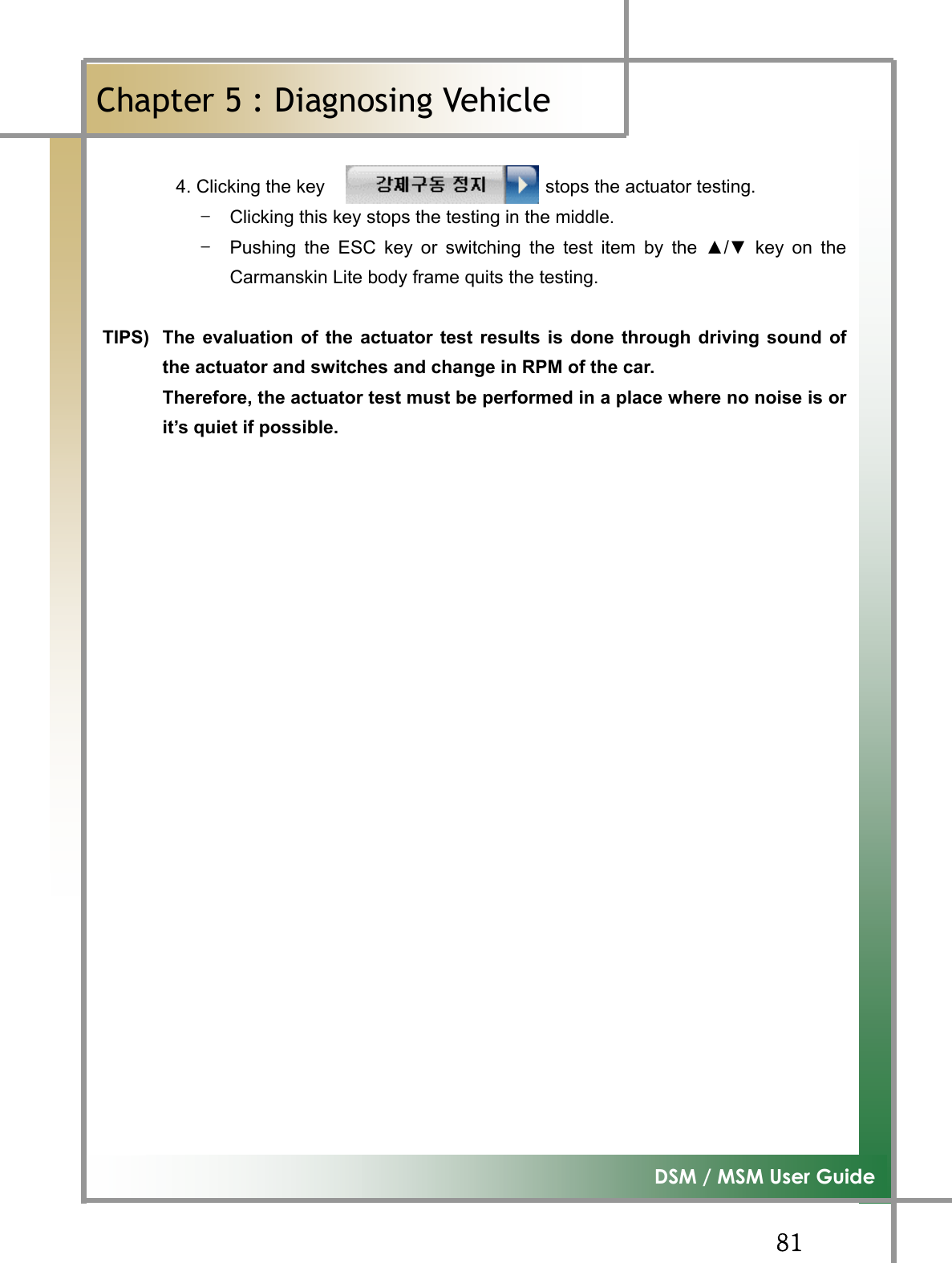 GG_XG͑DSM / MSM User GuideGChapter 5 : Diagnosing Vehicleٻ4.Clicking the key                        stops the actuator testing. TG Clicking this key stops the testing in the middle. TG Pushing the ESC key or switching the test item by the Ÿ/ź key on theCarmanskin Lite body frame quits the testing.TIPS)  The evaluation of the actuator test results is done through driving sound ofthe actuator and switches and change in RPM of the car.   Therefore, the actuator test must be performed in a place where no noise is orit’s quiet if possible.