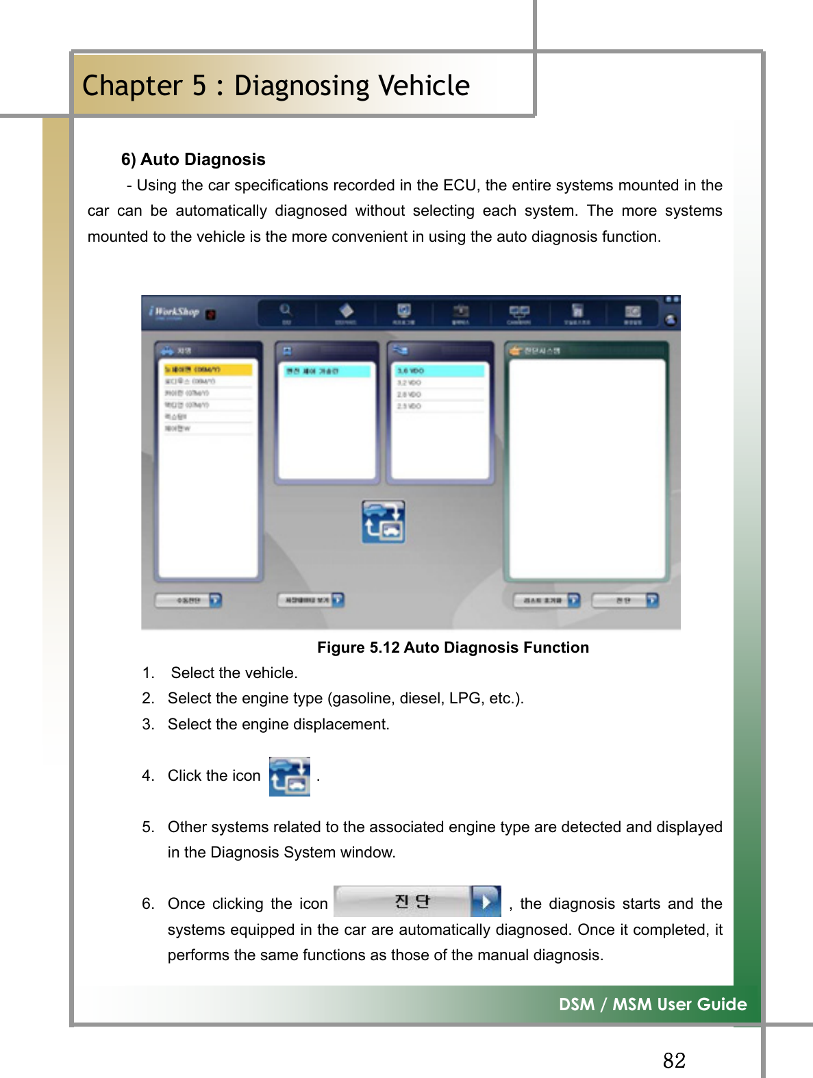 GG_YG͑DSM / MSM User GuideGChapter 5 : Diagnosing Vehicleٻ6) Auto Diagnosis           - Using the car specifications recorded in the ECU, the entire systems mounted in thecar can be automatically diagnosed without selecting each system. The more systemsmounted to the vehicle is the more convenient in using the auto diagnosis function.   Figure 5.12 Auto Diagnosis Function1.  Select the vehicle. 2.  Select the engine type (gasoline, diesel, LPG, etc.). 3.  Select the engine displacement. 4.  Click the icon       . 5.  Other systems related to the associated engine type are detected and displayedin the Diagnosis System window.   6.  Once clicking the icon                       , the diagnosis starts and thesystems equipped in the car are automatically diagnosed. Once it completed, itperforms the same functions as those of the manual diagnosis.   