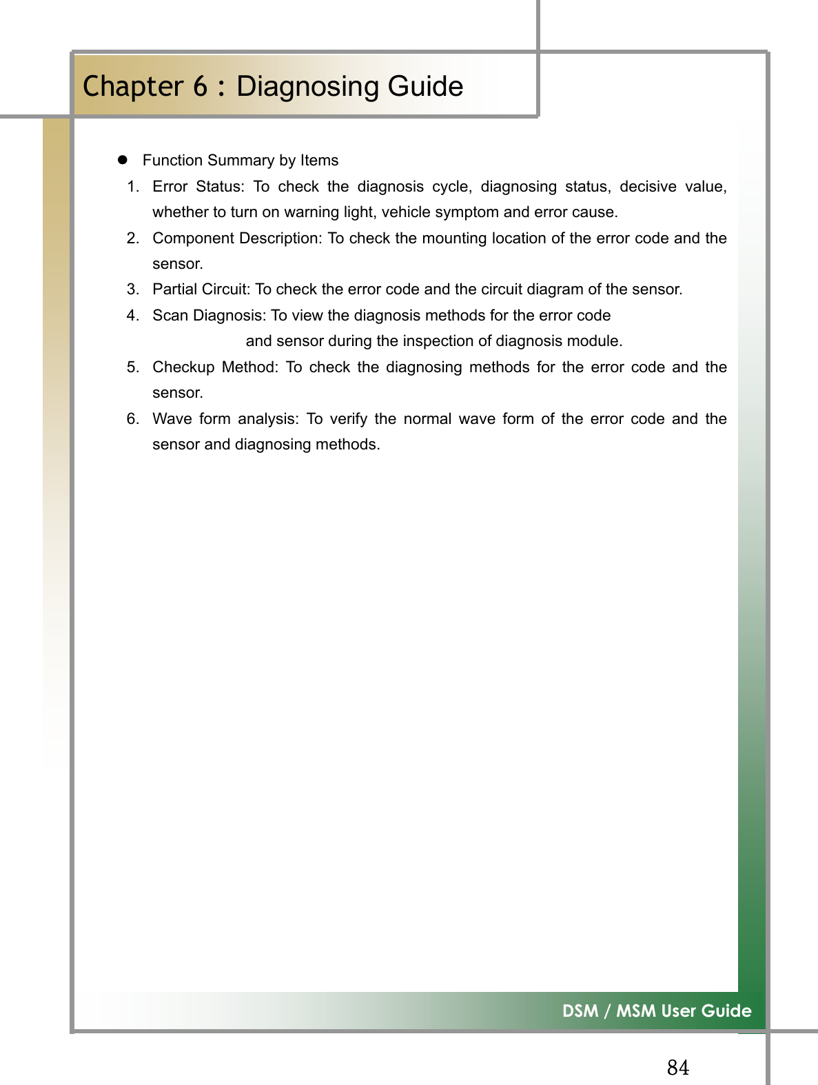 GG_[G͑DSM / MSM User GuideGChapter 6 : Diagnosing GuideٻGzFunction Summary by Items 1.  Error Status: To check the diagnosis cycle, diagnosing status, decisive value,whether to turn on warning light, vehicle symptom and error cause. 2.  Component Description: To check the mounting location of the error code and thesensor. 3.  Partial Circuit: To check the error code and the circuit diagram of the sensor. 4.  Scan Diagnosis: To view the diagnosis methods for the error code   and sensor during the inspection of diagnosis module. 5.  Checkup Method: To check the diagnosing methods for the error code and thesensor. 6.  Wave form analysis: To verify the normal wave form of the error code and thesensor and diagnosing methods. GGGGGGGGGGGGGGGGGGG