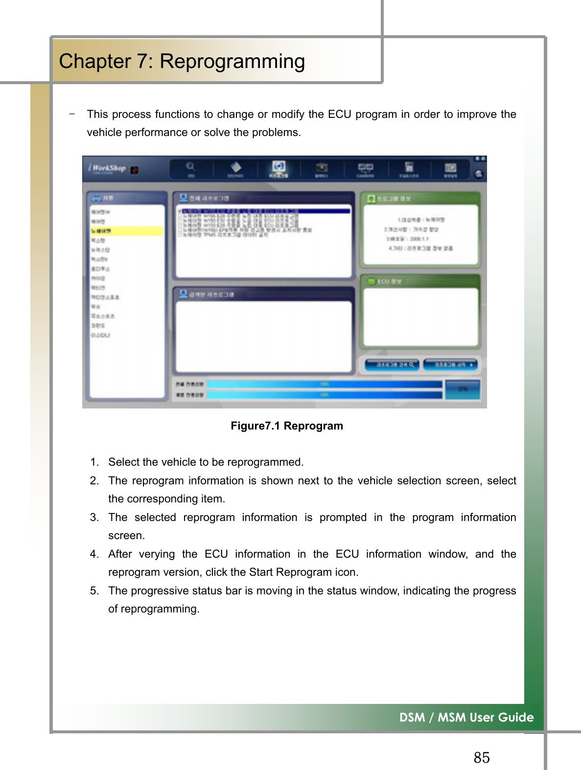 GG_\G͑DSM / MSM User GuideGChapter 7: Reprogramming GGTG This process functions to change or modify the ECU program in order to improve thevehicle performance or solve the problems.                               Figure7.1 Reprogram      1.  Select the vehicle to be reprogrammed. 2.  The reprogram information is shown next to the vehicle selection screen, selectthe corresponding item. 3.  The selected reprogram information is prompted in the program informationscreen.4.  After verying the ECU information in the ECU information window, and thereprogram version, click the Start Reprogram icon. 5.  The progressive status bar is moving in the status window, indicating the progressof reprogramming. 