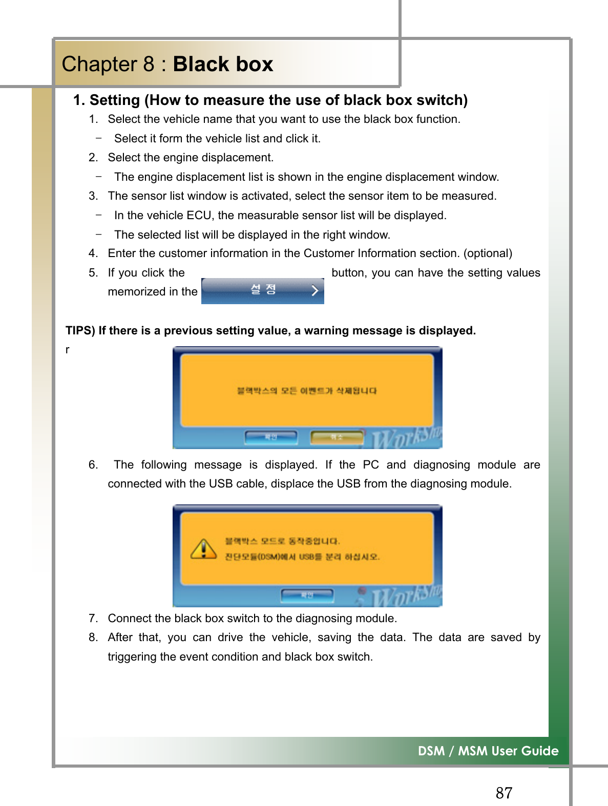 GG_^G͑DSM / MSM User GuideGChapter 8 : Black box G1. Setting (How to measure the use of black box switch) 1.  Select the vehicle name that you want to use the black box function. TG Select it form the vehicle list and click it. 2.  Select the engine displacement. TG The engine displacement list is shown in the engine displacement window. 3.  The sensor list window is activated, select the sensor item to be measured. TG In the vehicle ECU, the measurable sensor list will be displayed. TG The selected list will be displayed in the right window. 4.  Enter the customer information in the Customer Information section. (optional) 5.  If you click the                         button, you can have the setting valuesmemorized in the diagnosing modulea. TIPS) If there is a previous setting value, a warning message is displayed. r6.   The following message is displayed. If the PC and diagnosing module areconnected with the USB cable, displace the USB from the diagnosing module. 7.  Connect the black box switch to the diagnosing module. 8.After that, you can drive the vehicle, saving the data. The data are saved bytriggering the event condition and black box switch. G