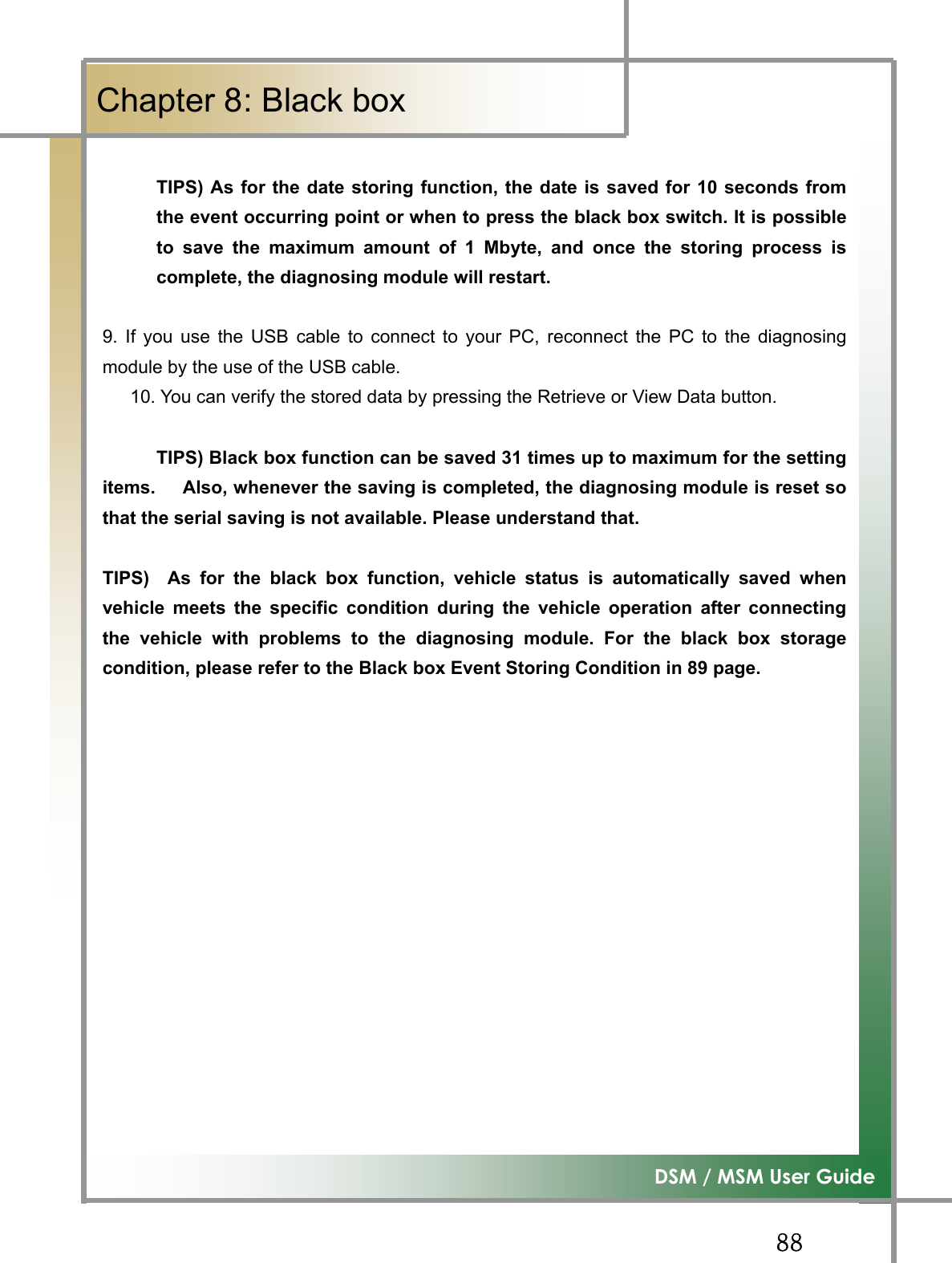 GG__G͑DSM / MSM User GuideGChapter 8: Black boxGGGGGTIPS) As for the date storing function, the date is saved for 10 seconds fromthe event occurring point or when to press the black box switch. It is possibleto save the maximum amount of 1 Mbyte, and once the storing process iscomplete, the diagnosing module will restart. 9. If you use the USB cable to connect to your PC, reconnect the PC to the diagnosingmodule by the use of the USB cable.       10. You can verify the stored data by pressing the Retrieve or View Data button. TIPS) Black box function can be saved 31 times up to maximum for the settingitems.      Also, whenever the saving is completed, the diagnosing module is reset sothat the serial saving is not available. Please understand that. TIPS)  As for the black box function, vehicle status is automatically saved whenvehicle meets the specific condition during the vehicle operation after connectingthe vehicle with problems to the diagnosing module. For the black box storagecondition, please refer to the Black box Event Storing Condition in 89 page. GGGGGGGGGGG