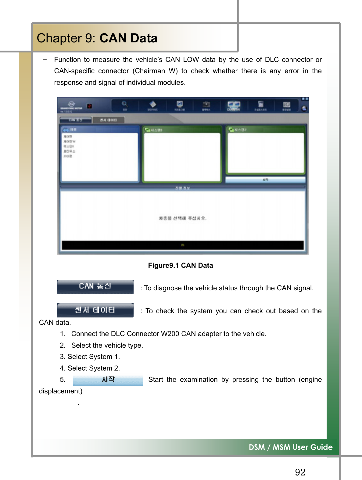 GG`YG͑DSM / MSM User GuideGChapter 9: CAN Data TG Function to measure the vehicle’s CAN LOW data by the use of DLC connector orCAN-specific connector (Chairman W) to check whether there is any error in theresponse and signal of individual modules. Figure9.1 CAN Data                             : To diagnose the vehicle status through the CAN signal.                              : To check the system you can check out based on theCAN data. 1.  Connect the DLC Connector W200 CAN adapter to the vehicle. 2.  Select the vehicle type. 3. Select System 1. 4. Select System 2.   5.                       Start the examination by pressing the button (enginedisplacement)      . 