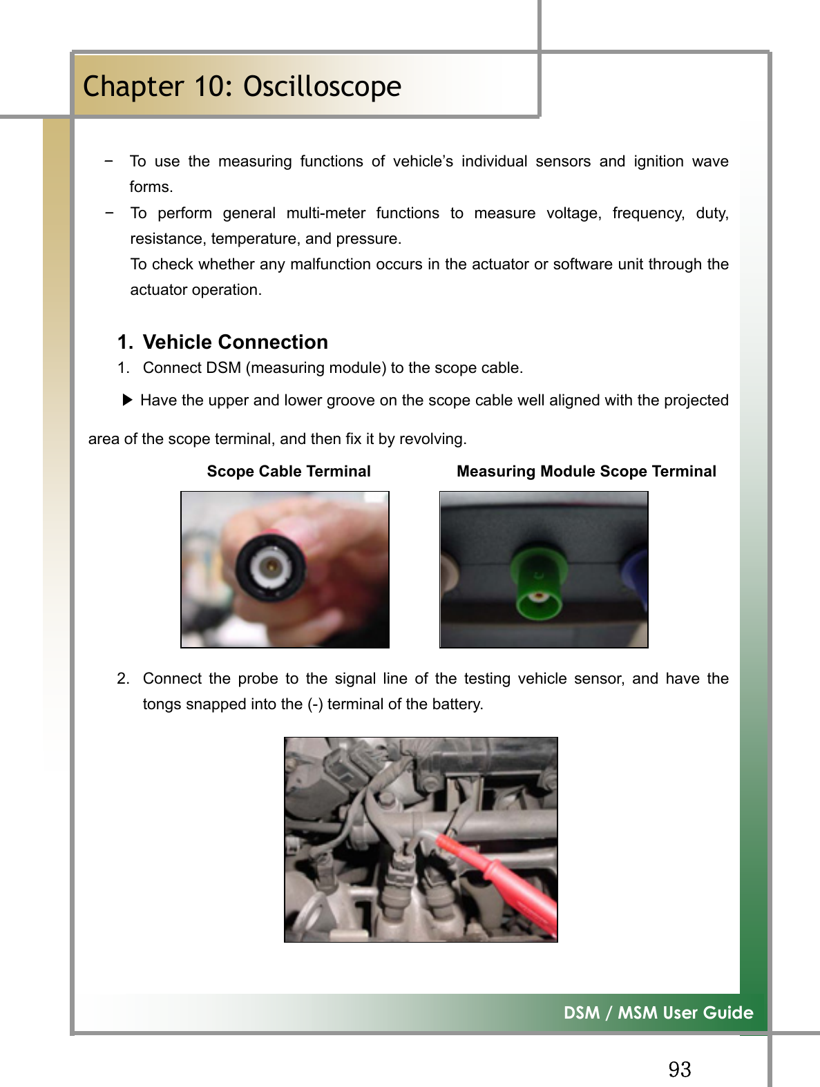GG`ZG͑DSM / MSM User GuideGChapter 10: OscilloscopeٻGTG To use the measuring functions of vehicle’s individual sensors and ignition waveforms.TG To perform general multi-meter functions to measure voltage, frequency, duty,resistance, temperature, and pressure. To check whether any malfunction occurs in the actuator or software unit through theactuator operation. 1. Vehicle Connection  1.  Connect DSM (measuring module) to the scope cable. ඖHave the upper and lower groove on the scope cable well aligned with the projectedarea of the scope terminal, and then fix it by revolving.                Scope Cable Terminal           Measuring Module Scope Terminal2.  Connect the probe to the signal line of the testing vehicle sensor, and have thetongs snapped into the (-) terminal of the battery. 