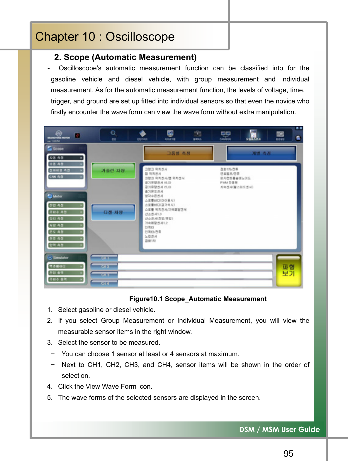 GG`\G͑DSM / MSM User GuideGChapter 10 : Oscilloscope     2. Scope (Automatic Measurement)  -  Oscilloscope’s automatic measurement function can be classified into for thegasoline vehicle and diesel vehicle, with group measurement and individualmeasurement. As for the automatic measurement function, the levels of voltage, time,trigger, and ground are set up fitted into individual sensors so that even the novice whofirstly encounter the wave form can view the wave form without extra manipulation. GGGGGGGGGGGGGGGFigure10.1 Scope_Automatic Measurement1.  Select gasoline or diesel vehicle. 2.  If you select Group Measurement or Individual Measurement, you will view themeasurable sensor items in the right window. 3.  Select the sensor to be measured. TG You can choose 1 sensor at least or 4 sensors at maximum. TG Next to CH1, CH2, CH3, and CH4, sensor items will be shown in the order ofselection. 4.  Click the View Wave Form icon. 5.  The wave forms of the selected sensors are displayed in the screen. GG