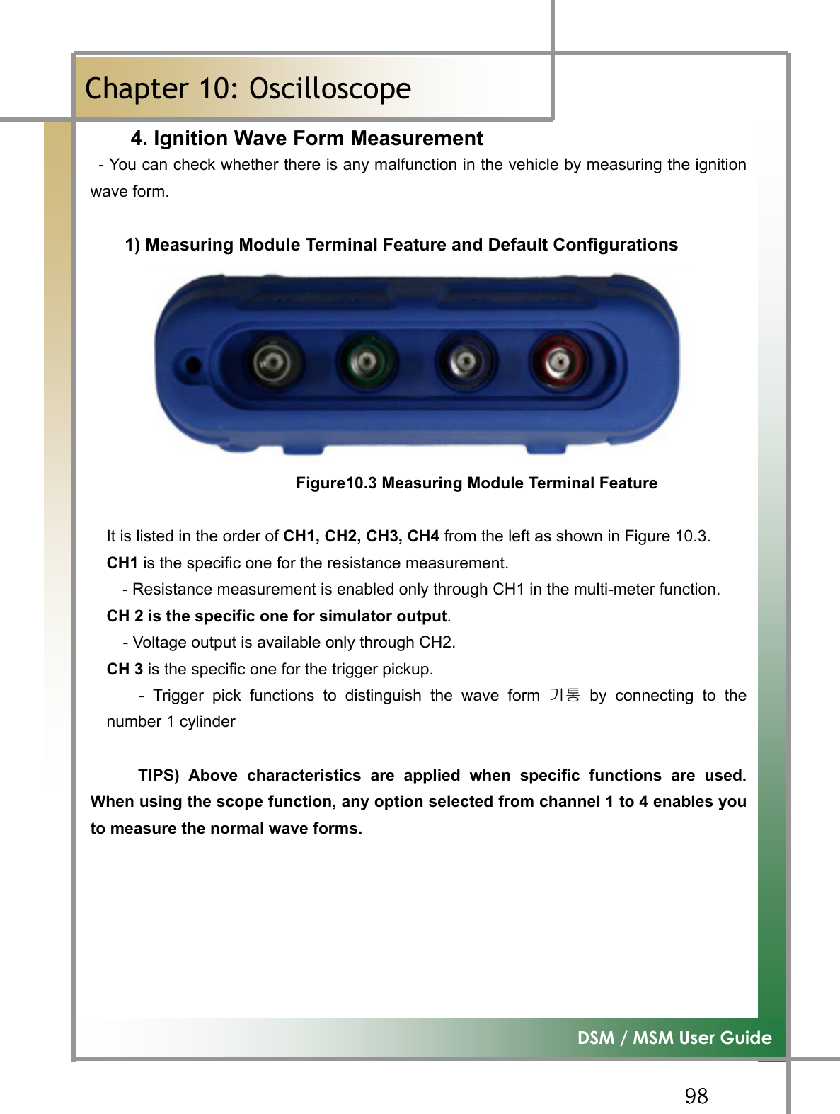 GG`_G͑DSM / MSM User GuideGChapter 10: Oscilloscopeٻ4. Ignition Wave Form Measurement  - You can check whether there is any malfunction in the vehicle by measuring the ignitionwave form. 1) Measuring Module Terminal Feature and Default Configurations Figure10.3 Measuring Module Terminal FeatureIt is listed in the order of CH1, CH2, CH3, CH4 from the left as shown in Figure 10.3. CH1 is the specific one for the resistance measurement. - Resistance measurement is enabled only through CH1 in the multi-meter function.CH 2 is the specific one for simulator output.- Voltage output is available only through CH2.CH 3 is the specific one for the trigger pickup. - Trigger pick functions to distinguish the wave form ὤ䋩 by connecting to thenumber 1 cylinder TIPS) Above characteristics are applied when specific functions are used.When using the scope function, any option selected from channel 1 to 4 enables youto measure the normal wave forms.GGGGG